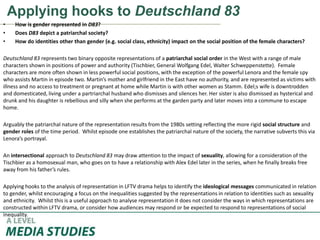 Applying hooks to Deutschland 83
• How is gender represented in D83?
• Does D83 depict a patriarchal society?
• How do identities other than gender (e.g. social class, ethnicity) impact on the social position of the female characters?
Deutschland 83 represents two binary opposite representations of a patriarchal social order in the West with a range of male
characters shown in positions of power and authority (Tischbier, General Wolfgang Edel, Walter Schweppenstette). Female
characters are more often shown in less powerful social positions, with the exception of the powerful Lenora and the female spy
who assists Martin in episode two. Martin’s mother and girlfriend in the East have no authority, and are represented as victims with
illness and no access to treatment or pregnant at home while Martin is with other women as Stamm. Edel;s wife is downtrodden
and domesticated, living under a partriarchal husband who dismisses and silences her. Her sister is also dismissed as hysterical and
drunk and his daughter is rebellious and silly when she performs at the garden party and later moves into a commune to escape
home.
Arguably the patriarchal nature of the representation results from the 1980s setting reflecting the more rigid social structure and
gender roles of the time period. Whilst episode one establishes the patriarchal nature of the society, the narrative subverts this via
Lenora’s portrayal.
An intersectional approach to Deutschland 83 may draw attention to the impact of sexuality, allowing for a consideration of the
Tischbier as a homosexual man, who goes on to have a relationship with Alex Edel later in the series, when he finally breaks free
away from his father’s rules.
Applying hooks to the analysis of representation in LFTV drama helps to identify the ideological messages communicated in relation
to gender, whilst encouraging a focus on the inequalities suggested by the representations in relation to identities such as sexuality
and ethnicity. Whilst this is a useful approach to analyse representation it does not consider the ways in which representations are
constructed within LFTV drama, or consider how audiences may respond or be expected to respond to representations of social
inequality.
 