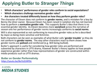 Applying Butler to Stranger Things
• Which characters’ performance of gender roles conform to social expectations?
• Which characters challenge normative gender roles?
• Are characters treated differently based on how they perform gender roles?
The character of Eleven does not conform to gender norms, and is mistaken for a boy by
Benny the diner owner. Because Eleven has been raised in isolation she has not learned
how to perform a normative gender role. This supports Butler’s idea that there is no
essential gender identity. As Eleven becomes more socialised across the narrative of
season one her performance of gender norms increasingly conforms to social norms.
Will is also represented as not conforming to masculine gender roles as he is described
by Joyce as being more sensitive and feminine.
Both characters can be seen as examples of what Butler calls ‘gender trouble’ as they do
not conform to gender norms. The way other characters react to them shows how
gender norms are policed and reinforced (e.g. Will being bullied).
Butler’s approach is useful for considering how gender roles are performed and
subverted by characters in LFTV drama, however Butler’s theory applies to how people
experience gender rather than how representations of gender are constructed within
media products such as LFTV dramas.
Butler on Gender Performativity
https://youtu.be/Bo7o2LYATDc
 