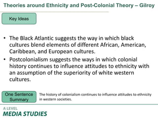 Theories around Ethnicity and Post-Colonial Theory – Gilroy
• The Black Atlantic suggests the way in which black
cultures blend elements of different African, American,
Caribbean, and European cultures.
• Postcolonialism suggests the ways in which colonial
history continues to influence attitudes to ethnicity with
an assumption of the superiority of white western
cultures.
Key Ideas
One Sentence
Summary
The history of colonialism continues to influence attitudes to ethnicity
in western societies.
 