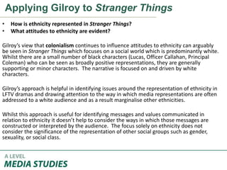 Applying Gilroy to Stranger Things
• How is ethnicity represented in Stranger Things?
• What attitudes to ethnicity are evident?
Gilroy’s view that colonialism continues to influence attitudes to ethnicity can arguably
be seen in Stranger Things which focuses on a social world which is predominantly white.
Whilst there are a small number of black characters (Lucas, Officer Callahan, Principal
Coleman) who can be seen as broadly positive representations, they are generally
supporting or minor characters. The narrative is focused on and driven by white
characters.
Gilroy’s approach is helpful in identifying issues around the representation of ethnicity in
LFTV dramas and drawing attention to the way in which media representations are often
addressed to a white audience and as a result marginalise other ethnicities.
Whilst this approach is useful for identifying messages and values communicated in
relation to ethnicity it doesn’t help to consider the ways in which those messages are
constructed or interpreted by the audience. The focus solely on ethnicity does not
consider the significance of the representation of other social groups such as gender,
sexuality, or social class.
 