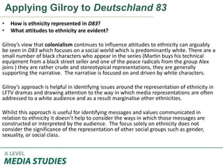 Applying Gilroy to Deutschland 83
• How is ethnicity represented in D83?
• What attitudes to ethnicity are evident?
Gilroy’s view that colonialism continues to influence attitudes to ethnicity can arguably
be seen in D83 which focuses on a social world which is predominantly white. There are a
small number of black characters who appear in the series (Martin buys his technical
equipment from a black street seller and one of the peace radicals from the group Alex
joins ) they are rather crude and stereotypical representations, they are generally
supporting the narrative. The narrative is focused on and driven by white characters.
Gilroy’s approach is helpful in identifying issues around the representation of ethnicity in
LFTV dramas and drawing attention to the way in which media representations are often
addressed to a white audience and as a result marginalise other ethnicities.
Whilst this approach is useful for identifying messages and values communicated in
relation to ethnicity it doesn’t help to consider the ways in which those messages are
constructed or interpreted by the audience. The focus solely on ethnicity does not
consider the significance of the representation of other social groups such as gender,
sexuality, or social class.
 
