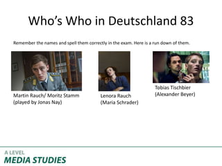 Who’s Who in Deutschland 83
Remember the names and spell them correctly in the exam. Here is a run down of them.
Martin Rauch/ Moritz Stamm
(played by Jonas Nay)
Lenora Rauch
(Maria Schrader)
Tobias Tischbier
(Alexander Beyer)
 