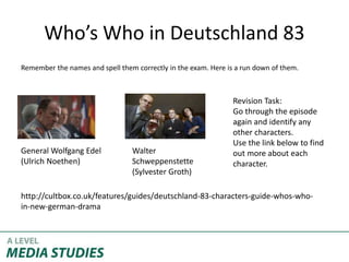 Who’s Who in Deutschland 83
Remember the names and spell them correctly in the exam. Here is a run down of them.
General Wolfgang Edel
(Ulrich Noethen)
Walter
Schweppenstette
(Sylvester Groth)
http://cultbox.co.uk/features/guides/deutschland-83-characters-guide-whos-who-
in-new-german-drama
Revision Task:
Go through the episode
again and identify any
other characters.
Use the link below to find
out more about each
character.
 