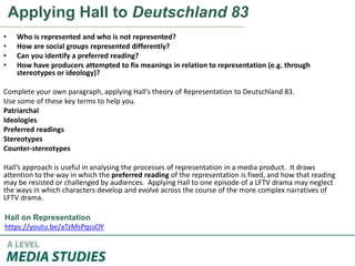 Applying Hall to Deutschland 83
• Who is represented and who is not represented?
• How are social groups represented differently?
• Can you identify a preferred reading?
• How have producers attempted to fix meanings in relation to representation (e.g. through
stereotypes or ideology)?
Complete your own paragraph, applying Hall’s theory of Representation to Deutschland 83.
Use some of these key terms to help you.
Patriarchal
Ideologies
Preferred readings
Stereotypes
Counter-stereotypes
Hall’s approach is useful in analysing the processes of representation in a media product. It draws
attention to the way in which the preferred reading of the representation is fixed, and how that reading
may be resisted or challenged by audiences. Applying Hall to one episode of a LFTV drama may neglect
the ways in which characters develop and evolve across the course of the more complex narratives of
LFTV drama.
Hall on Representation
https://youtu.be/aTzMsPqssOY
 
