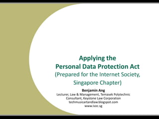 Title of Show
Name of Presenter
Date
Applying the
Personal Data Protection Act
(Prepared for the Internet Society,
Singapore Chapter)
Benjamin Ang
Lecturer, Law & Management, Temasek Polytechnic
Consultant, Keystone Law Corporation
techmusicartandlaw.blogspot.com
www.isoc.sg
 