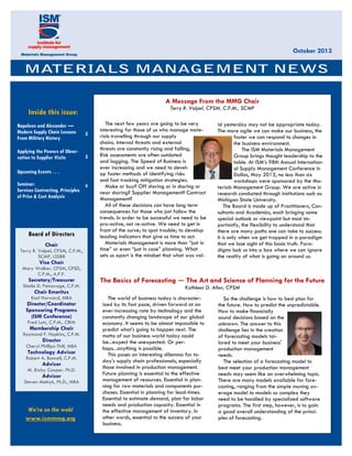 October 2013

A Message From the MMG Chair
Terry R. Volpel, CPSM, C.P.M., SCMP

Inside this issue:
Napoleon and Alexander —
Modern Supply Chain Lessons
From Military History

3

Applying the Powers of Observation to Supplier Visits

3

Upcoming Events . . .
Seminar:
4
Services Contracting, Principles
of Price & Cost Analysis

Board of Directors
Chair
Terry R. Volpel, CPSM, C.P.M.,
SCMP, LSSBB

The next few years are going to be very
interesting for those of us who manage materials travelling through our supply
chains. Internal threats and external
threats are constantly rising and falling,
Risk assessments are often outdated
and lagging. The Speed of Business is
ever increasing and we need to develop faster methods of identifying risks
and fast tracking mitigation strategies.
Make or buy? Off shoring or in shoring or
near shoring? Supplier Management? Contract
Management?
All of these decisions can have long term
consequences for those who just follow the
trends. In order to be successful we need to be
pro-active, not re-active. We need to get in
front of the curve; to spot trouble; to develop
leading indicators that give us time to act.
Materials Management is more than “just in
time” or even “just in case” planning. What
sets us apart is the mindset that what was val-

id yesterday may not be appropriate today.
The more agile we can make our business, the
faster we can respond to changes in
the business environment.
The ISM Materials Management
Group brings thought leadership to the
table. At ISM’s 98th Annual International Supply Management Conference in
Dallas, May 2013, no less than six
workshops were sponsored by the Materials Management Group. We are active in
research conducted through institutions such as
Michigan State University.
The Board is made up of Practitioners, Consultants and Academics, each bringing some
special outlook or viewpoint but most importantly, the flexibility to understand that
there are many paths one can take to success.
It is only when we get trapped in a paradigm
that we lose sight of this basic truth. Paradigms lock us into a box where we can ignore
the reality of what is going on around us.

Vice Chair
Mary Walker, CPSM, CPSD,
C.P.M., A.P.P.

Secretary/Treasurer
Sheila D. Petcavage, C.P.M.

Chair Emeritus
Karl Harward, MBA

Director/Coordinator
Sponsoring Programs
(ISM Conference)
Fred Lutz, C.P.M., CIRM

Membership Chair
Raymond F. Hopkins, C.P.M.

Director
Cheryl Phillips-Thill, MBA

Technology Advisor
Robert A. Bonnell, C.P.M.

Advisor
M. Bixby Cooper. Ph.D.

Advisor
Steven Melnyk, Ph.D., MBA

We’re on the web!
www.ismmmg.org

The Basics of Forecasting ― The Art and Science of Planning for the Future
Kathleen D. Allen, CPSM
The world of business today is characterized by its fast pace, driven forward at an
ever-increasing rate by technology and the
constantly changing landscape of our global
economy. It seems to be almost impossible to
predict what's going to happen next. The
motto of our business world today could
be...expect the unexpected. Or perhaps...anything is possible.
This poses an interesting dilemma for today's supply chain professionals, especially
those involved in production management.
Future planning is essential to the effective
management of resources. Essential in planning for raw materials and components purchases. Essential in planning for lead-times.
Essential to estimate demand, plan for labor
needs and production capacity. Essential in
the effective management of inventory. In
other words, essential to the success of your
business.

So the challenge is how to best plan for
the future. How to predict the unpredictable.
How to make financially
sound decisions based on the
unknown. The answer to this
challenge lies in the creation
of forecasting models tailored to meet your business'
production management
needs.
The selection of a forecasting model to
best meet your production management
needs may seem like an overwhelming topic.
There are many models available for forecasting, ranging from the simple moving average model to models so complex they
need to be handled by specialized software
programs. The first step, however, is to gain
a good overall understanding of the principles of forecasting.

 