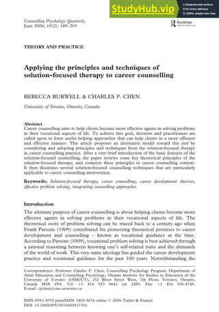 Counselling Psychology Quarterly,
June 2006; 19(2): 189–203
THEORY AND PRACTICE
Applying the principles and techniques of
solution-focused therapy to career counselling
REBECCA BURWELL & CHARLES P. CHEN
University of Toronto, Ontario, Canada
Abstract
Career counselling aims to help clients become more effective agents in solving problems
in their vocational aspects of life. To achieve this goal, theorists and practitioners are
called upon to form useful helping approaches that can help clients in a more efficient
and effective manner. This article proposes an alternative model toward this end by
considering and adopting principles and techniques from the solution-focused therapy
in career counselling practice. After a very brief introduction of the basic features of the
solution-focused counselling, the paper reviews some key theoretical principles of the
solution-focused therapy, and connects these principles to career counselling context.
It then illustrates several solution-focused counselling techniques that are particularly
applicable to career counselling intervention.
Keywords: Solution-focused therapy, career counselling, career development theories,
effective problem solving, integrating counselling approaches
Introduction
The ultimate purpose of career counselling is about helping clients become more
effective agents in solving problems in their vocational aspects of life. The
theoretical roots of problem solving can be traced back to a century ago when
Frank Parsons (1909) contributed his pioneering theoretical premises to career
development and counselling – known as vocational guidance at the time.
According to Parsons (1909), vocational problem solving is best achieved through
a rational reasoning between knowing one’s self-related traits and the demands
of the world of work. This very same ideology has guided the career development
practice and vocational guidance for the past 100 years. Notwithstanding the
Correspondence: Professor Charles P. Chen, Counselling Psychology Program, Department of
Adult Education and Counselling Psychology, Ontario Institute for Studies in Education of the
University of Toronto (OISE/UT), 252 Bloor Street West, 7th Floor, Toronto, Ontario,
Canada M5S 1V6. Tel: þ1 416 923 6641 ext 2485. Fax: þ1 416 926-4749.
E-mail: cpchen@oise.utoronto.ca
ISSN 0951-5070 print/ISSN 1469-3674 online ß 2006 Taylor & Francis
DOI: 10.1080/09515070600917761
 
