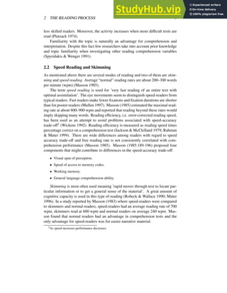 2 THE READING PROCESS 5
less skilled readers. Moreover, the activity increases when more difficult texts are
read (Platzack 1974).
Familiarity with the topic is naturally an advantage for comprehension and
interpretation. Despite this fact few researchers take into account prior knowledge
and topic familiarity when investigating other reading comprehension variables
(Spyridakis & Wenger 1991).
2.2 Speed Reading and Skimming
As mentioned above there are several modes of reading and two of them are skim-
ming and speed reading. Average “normal” reading rates are about 200–300 words
per minute (wpm) (Masson 1985).
The term speed reading is used for ’very fast reading of an entire text with
optimal assimilation’. The eye movements seem to distinguish speed-readers from
typical readers. Fast readers make fewer fixations and fixation durations are shorter
than for poorer readers (Mullen 1997). Masson (1985) estimated the maximal read-
ing rate at about 800–900 wpm and reported that reading beyond these rates would
imply skipping many words. Reading efficiency, i.e. error-corrected reading speed,
has been used as an attempt to avoid problems associated with speed-accuracy
trade-off2 (Wickens 1992). Reading efficiency is measured as reading speed times
percentage correct on a comprehension test (Jackson & McClelland 1979; Rahman
& Muter 1999). There are wide differences among readers with regard to speed
accuracy trade-off and free reading rate is not consistently correlated with com-
prehension performance (Masson 1985). Masson (1985:189-196) proposed four
components that might contribute to differences in the speed-accuracy trade-off:
Visual span of perception.
Speed of access to memory codes.
Working memory.
General language comprehension ability.
Skimming is most often used meaning ’rapid moves through text to locate par-
ticular information or to get a general sense of the material’. A great amount of
cognitive capacity is used in this type of reading (Robeck & Wallace 1990; Muter
1996). In a study reported by Masson (1983) where speed-readers were compared
to skimmers and normal readers, speed-readers had an average reading rate of 700
wpm, skimmers read at 600 wpm and normal readers on average 240 wpm. Mas-
son found that normal readers had an advantage in comprehension tests and the
only advantage for speed-readers was for easier narrative material.
2As speed increases performance decreases.
 