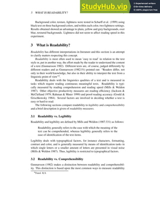 3 WHAT IS READABILITY? 7
Background color, texture, lightness were tested in Scharff et al. (1999) using
black text on three background colors, and within each color, two lightness settings.
Results obtained showed an advantage to plain, yellow and grey backgrounds, over
blue, textured backgrounds. Lightness did not seem to affect reading speed in this
experiment.
3 What is Readability?
Readability has different interpretations in literature and this section is an attempt
to clarify matters respecting this concept.
Readability is most often used to mean ’easy to read’ in relation to the text
style or, put in another way, the effort made by the reader to understand the content
of a text (Gunnarsson 1982). Different texts are, of course, judged differently by
different readers and as Gunnarsson (1982:51) pointed out: “Readers differ, not
only in their world knowledge, but also in their ability to interpret the text from a
linguistic point of view”4.
Readability deals with the linguistics qualities of a text and is measured in
tasks which require reading continuous meaningful texts. Readability is typi-
cally measured by reading comprehension and reading speed (Mills & Weldon
1987). Other objective productivity measures are reading efficiency (Jackson &
McClelland 1979; Rahman & Muter 1999) and proof-reading accuracy (Gould &
Grischkowsky 1984). Several factors are involved in deciding whether a text is
easy or hard to read.
The following sections compare readability to legibility and comprehensibility
and a brief description is given of readability measures.
3.1 Readability vs. Legibility
Readability and legibility are defined by Mills and Weldon (1987:331) as follows:
Readability generally refers to the ease with which the meaning of the
text can be comprehended, whereas legibility generally refers to the
ease of identification of the text items.
Legibility deals with typographical factors, for instance characters, formatting,
contrast and color, and is generally measured by means of identification tasks in
which single letters or a smaller amount of letters are presented in visual noise
(Mills & Weldon 1987). Thus, legibility is restricted to typographical factors.
3.2 Readability vs. Comprehensibility
Gunnarsson (1982) makes a distinction between readability and comprehensibil-
ity. This distinction is based upon the most common ways to measure readability
4Transl. K.S.
 