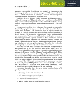 6 RELATED WORK 14
passage of text, averaging 400 words, was used in each of the five conditions. The
tests were preceded by practice sessions reading about 1200 words in each condi-
tion. All subjects performed in all conditions. The results showed no significant
differences regarding comprehension and reading speed.
Fine and Peli (1995) compared visually impaired to normally sighted, elderly
subjects (average age was 72.1 years) reading in two conditions: scroll and RSVP.
They reported similar reading rates for scrolled and RSVP texts for the visually
impaired. Only subjects with normal vision showed benefit from the RSVP condi-
tion.
Comprehension has been shown to increase when sentences are presented in
linguistically appropriate text segments and two studies that confirm this idea were
carried out in the eighties. Text segmentation based on linguistic structure was
explored by Pynte and Noizet (1980) to determine the optimal segmentation for
French sentences. This segmentation was compared to word-by-word presentation
and no segmentation. The results showed that the fastest reading time was obtained
for sentences presented in segments consisting of phrase constituents. For short
sentences (seven or eight words) the noun phrase was separated from the verb
phrase. For longer sentences (nine to 12 words) the segment could also consist of
e.g. adjective-noun pairs or prepositional phrases. The reading time was found to
increase greatly when syntactically linked words were separated.
Cocklin et al (1984) tested 40 students in an experiment using paragraphs in
English segmented in “idea units” consisting of two or three words. These “idea
units” were compared to segments averaging 13 characters, rounding the number of
characters to the nearest word. The “idea units” were not all linguistically defined
components such as segmented on clause and phrase boundaries. The segmenta-
tion was done by four independent judges who reached about 90% agreement. The
reading speed averaged 300 wpm. Results showed a perceptual advantage to read-
ing text divided in “idea units” though comprehension increase was not significant.
A pause, 500 or 1000 msec in duration, inserted between sentences were found
to significantly improve RSVP performance in a study with RSVP and skimming
tasks (Masson 1983). The duration of the blank window had no effect. Muter
(1996) recommended a blank window 250–500 msec in duration.
In summary the studies above showed the optimal conditions for the RSVP
paradigm would be as outlined below:
✁
On average 12 characters in window width
✁
Two or three words per segment (English)
✁
Linguistically coherent segments
✁
A blank window should be inserted between sentences
 