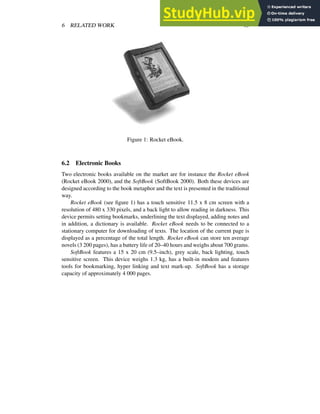 6 RELATED WORK 15
Figure 1: Rocket eBook.
6.2 Electronic Books
Two electronic books available on the market are for instance the Rocket eBook
(Rocket eBook 2000), and the SoftBook (SoftBook 2000). Both these devices are
designed according to the book metaphor and the text is presented in the traditional
way.
Rocket eBook (see figure 1) has a touch sensitive 11.5 x 8 cm screen with a
resolution of 480 x 330 pixels, and a back light to allow reading in darkness. This
device permits setting bookmarks, underlining the text displayed, adding notes and
in addition, a dictionary is available. Rocket eBook needs to be connected to a
stationary computer for downloading of texts. The location of the current page is
displayed as a percentage of the total length. Rocket eBook can store ten average
novels (3 200 pages), has a battery life of 20–40 hours and weighs about 700 grams.
SoftBook features a 15 x 20 cm (9.5–inch), grey scale, back lighting, touch
sensitive screen. This device weighs 1.3 kg, has a built-in modem and features
tools for bookmarking, hyper linking and text mark-up. SoftBook has a storage
capacity of approximately 4 000 pages.
 