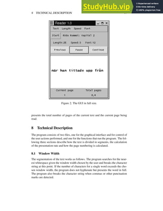 8 TECHNICAL DESCRIPTION 17
Figure 2: The GUI in full size.
presents the total number of pages of the current text and the current page being
read.
8 Technical Description
The program consists of two files, one for the graphical interface and for control of
the user actions performed, and one for the functions that run the program. The fol-
lowing three sections describe how the text is divided in segments, the calculation
of the presentation rate and how the page numbering is calculated.
8.1 Window Width
The segmentation of the text works as follows. The program searches for the near-
est whitespace given the window width chosen by the user and breaks the character
string at this point. If the number of characters for a single word exceeds the cho-
sen window width, the program does not hyphenate but presents the word in full.
The program also breaks the character string when commas or other punctuation
marks are detected.
 