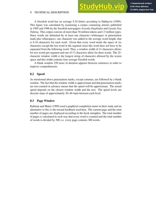 8 TECHNICAL DESCRIPTION 18
A Swedish word has on average 5.34 letters according to Dahlqvist (1999).
This figure was calculated by examining a corpus containing articles published
in 1995 and 1996 by the Swedish newspapers Svenska Dagbladet and Upsala Nya
Tidning. This corpus consists of more than 70 million tokens and 1.5 million types.
Since words are delimited by at least one character (whitespace or punctuation
mark plus whitespace), one character was added to the average word length, that
is 6.34 characters for each word. Given that every word needs the space of six
characters except the last word in the segment since this word does not have to be
separated from the following word. Thus, a window width of 11 characters allows
for two words per segment and one of 17 characters allow for three words. The 25-
character window width is the longest string of characters allowed by the screen
space and this width contains four average Swedish words.
A blank window 250 msec in duration appears between sentences in order to
improve comprehension.
8.2 Speed
As mentioned above punctuation marks, except commas, are followed by a blank
window. The fact that the window width is approximate and that punctuation marks
are not counted in advance means that the speed will be approximate. The actual
speed depends on the chosen window width and the text. The speed levels are
discrete steps of approximately 30–40 wpm between each level.
8.3 Page Window
Rahman and Muter (1999) used a graphical completion meter in their study and an
alternative to this is the textual feedback used here. The current page and the total
number of pages are displayed according to the book metaphor. The total number
of pages is calculated in such way that every word is counted and the total number
of words is divided by 300, i.e. every page contains 300 words.
 