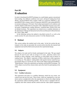 19
Part III
Evaluation
In order to benchmark the RSVP technique on a small display against conventional
book reading, four different conditions were used: self-paced reading from book
(Book), self-paced RSVP with a window width of 11 characters (RSVP11), self-
paced RSVP with a window with of 25 characters (RSVP25), and sonified RSVP25
at constant reading pace (156 wpm). Each subject participated in all conditions and
read the chapters of the book in consecutive order. Dependent measures were read-
ing speed, comprehension, reading efficiency, workload index (NASA-TLX) and
an attitude inventory. The experiment was carried out at a usability laboratory at
the department of Design & Interaction Lab at Ericsson Research in Kista between
the 2 and 12 May 2000.
In the following sections the method is described (section 9), as well as the
results (section 10), and a discussion (section 11) of the obtained results.
9 Method
This section outlines the method used in this study. In the first section the par-
ticipants in the study are presented, the second section describes the material and
equipment used and the third section presents the experimental design.
9.1 Subjects
Ten subjects, five male and five female, participated in the study. The age ranged
between 26 and 43 years with an average of 32 years. Selection criteria were
Swedish as native language, some experience in using PDAs and an interest in
reading fiction. The subjects’ experience of PDAs varied from a little experience
to everyday use. The subjects’ reading habits with regard to fiction varied from ap-
proximately three to 12 novels per year. None of the subjects had read Strindberg’s
“Röda Rummet” before the experiment nor had they used the RSVP technique. All
of the subjects received four cinema tickets and a free lunch for participating in the
study.
9.2 Equipment
9.2.1 Usability Laboratory
The experiment took place in a usability laboratory which has two rooms, one
control room and one test room. These rooms, which are separated by a one-way
mirror and are soundproofed, allow the experimenter to observe the subject during
the experiment without disturbing him/her. The test room is equipped with mi-
crophones and video cameras and the control room has video-capture equipment,
 
