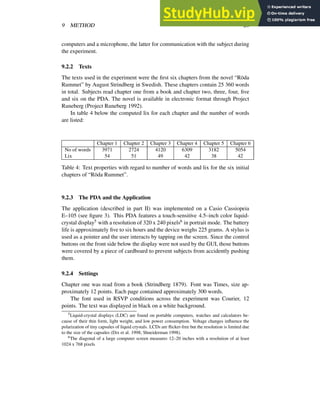 9 METHOD 20
computers and a microphone, the latter for communication with the subject during
the experiment.
9.2.2 Texts
The texts used in the experiment were the first six chapters from the novel “Röda
Rummet” by August Strindberg in Swedish. These chapters contain 25 360 words
in total. Subjects read chapter one from a book and chapter two, three, four, five
and six on the PDA. The novel is available in electronic format through Project
Runeberg (Project Runeberg 1992).
In table 4 below the computed lix for each chapter and the number of words
are listed:
Chapter 1 Chapter 2 Chapter 3 Chapter 4 Chapter 5 Chapter 6
No of words 3971 2724 4120 6309 3182 5054
Lix 54 51 49 42 38 42
Table 4: Text properties with regard to number of words and lix for the six initial
chapters of “Röda Rummet”.
9.2.3 The PDA and the Application
The application (described in part II) was implemented on a Casio Cassiopeia
E–105 (see figure 3). This PDA features a touch-sensitive 4.5–inch color liquid-
crystal display5 with a resolution of 320 x 240 pixels6 in portrait mode. The battery
life is approximately five to six hours and the device weighs 225 grams. A stylus is
used as a pointer and the user interacts by tapping on the screen. Since the control
buttons on the front side below the display were not used by the GUI, those buttons
were covered by a piece of cardboard to prevent subjects from accidently pushing
them.
9.2.4 Settings
Chapter one was read from a book (Strindberg 1879). Font was Times, size ap-
proximately 12 points. Each page contained approximately 300 words.
The font used in RSVP conditions across the experiment was Courier, 12
points. The text was displayed in black on a white background.
5Liquid-crystal displays (LDC) are found on portable computers, watches and calculators be-
cause of their thin form, light weight, and low power consumption. Voltage changes influence the
polarization of tiny capsules of liquid crystals. LCDs are flicker-free but the resolution is limited due
to the size of the capsules (Dix et al. 1998; Shneiderman 1998).
6The diagonal of a large computer screen measures 12–20 inches with a resolution of at least
1024 x 768 pixels
 