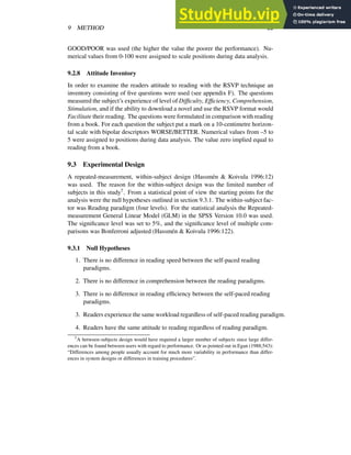 9 METHOD 22
GOOD/POOR was used (the higher the value the poorer the performance). Nu-
merical values from 0-100 were assigned to scale positions during data analysis.
9.2.8 Attitude Inventory
In order to examine the readers attitude to reading with the RSVP technique an
inventory consisting of five questions were used (see appendix F). The questions
measured the subject’s experience of level of Difficulty, Efficiency, Comprehension,
Stimulation, and if the ability to download a novel and use the RSVP format would
Facilitate their reading. The questions were formulated in comparison with reading
from a book. For each question the subject put a mark on a 10-centimetre horizon-
tal scale with bipolar descriptors WORSE/BETTER. Numerical values from –5 to
5 were assigned to positions during data analysis. The value zero implied equal to
reading from a book.
9.3 Experimental Design
A repeated-measurement, within-subject design (Hassmén & Koivula 1996:12)
was used. The reason for the within-subject design was the limited number of
subjects in this study7. From a statistical point of view the starting points for the
analysis were the null hypotheses outlined in section 9.3.1. The within-subject fac-
tor was Reading paradigm (four levels). For the statistical analysis the Repeated-
measurement General Linear Model (GLM) in the SPSS Version 10.0 was used.
The significance level was set to 5%, and the significance level of multiple com-
parisons was Bonferroni adjusted (Hassmén & Koivula 1996:122).
9.3.1 Null Hypotheses
1. There is no difference in reading speed between the self-paced reading
paradigms.
2. There is no difference in comprehension between the reading paradigms.
3. There is no difference in reading efficiency between the self-paced reading
paradigms.
3. Readers experience the same workload regardless of self-paced reading paradigm.
4. Readers have the same attitude to reading regardless of reading paradigm.
7A between-subjects design would have required a larger number of subjects since large differ-
ences can be found between users with regard to performance. Or as pointed out in Egan (1988;543):
“Differences among people usually account for much more variability in performance than differ-
ences in system designs or differences in training procedures”.
 