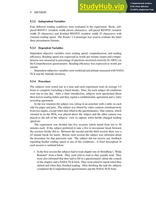 9 METHOD 23
9.3.2 Independent Variables
Four different reading conditions were evaluated in the experiment: Book, self-
paced RSVP11 (window width eleven characters), self-paced RSVP25 (window
width 25 characters) and Sonified RSVP25 (window width 25 characters) with
constant reading speed. The Reader 1.0 prototype was used to evaluate the latter
three presentation formats.
9.3.3 Dependent Variables
Dependent objective variables were reading speed, comprehension, and reading
efficiency. Reading speed was expressed as words per minute (wpm) and compre-
hension was measured as percentage of questions answered correctly (0–100%) on
the Comprehension questionnaire. Reading efficiency was expressed as words per
minute.
Dependent subjective variables were workload and attitude measured with NASA-
TLX and the Attitude inventory.
9.3.4 Procedure
The subjects were tested one at a time and each experiment took on average 3.5
hours to complete (including a lunch break). Thus, for each subject all conditions
were run in one day. After a short introduction, subjects were questioned about
their fiction reading habits and they signed a confidentiality agreement and a video
recording agreement.
In the test situation the subject was sitting in an armchair with a table on each
side for paper and pens. The subject was filmed by video cameras simultaneously
from two angles, except when they filled in the questionnaires. One camera, which
zoomed in on the PDA, was placed above the subject and the other camera was
placed to the left of the subjects’ view to capture when he/she changed reading
speed etc.
The experiment was divided into five sessions which lasted from ten to 30
minutes each. If the subject preferred to take a five to ten-minute break between
the sessions he/she did so. Between the second and the third session there was a
45 minute break for lunch. Before each session the subject was informed about
the procedure for that particular task. The subject did not receive any feedback
regarding his/her reading speed in any of the conditions. A brief description of
each session is outlined below.
1. In the first session the subjects had to read chapter one of Strindberg’s ”Röda
Rummet” from a book. They were told to read as they usually read. They
were also informed that they had to fill in a questionnaire, about the content
of the chapter, and a NASA-TLX form. They were asked to signal when they
started and when they finished reading. After finishing the task the subjects
completed the Comprehension questionnaire and the NASA-TLX form.
 