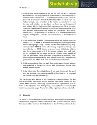 10 RESULTS 24
2. In this session which consisted of two practice trials, the RSVP paradigm
was introduced. The subjects were to experiment with different speeds for
the two formats, window width 11 characters (henceforth RSVP11) and win-
dow width 25 characters (henceforth RSVP25) and the two trials were car-
ried out using the same procedure. In this practice session chapter two and
five were used. Initially a low speed level was chosen and was then increased
until subjects felt they had reached their maximum speed. Next, they were
exposed to a speed much higher than their preferred maximum and the speed
level was then decreased until the subjects felt comfortable (Björkman &
Ekman 1957). This procedure was undertaken as an attempt to increase the
subjects’ reading speed. After this session there was a 45-minute break for
lunch.
3. In the third session, in which chapter three was read, the subjects read with
either RSVP11 or RSVP25. To minimize learning effects the subjects were
divided in two groups; Group 1 used the RSVP11 format when reading chap-
ter three and the RSVP25 format when reading chapter four. Group 2 was
exposed to the two RSVP formats in reversed order. Initially, the subjects
were free to choose speed level. If they wanted to change level while read-
ing they could push the Stop button and choose a faster or slower speed level
from the Speed menu. Every speed level change had to be noted on a form.
After completion of this task they were asked to fill out the Comprehension
questionnaire, the NASA-TLX form and the Attitude questionnaire.
4. In this session chapter four was read. This session was performed with the
same procedure as the previous one but with the difference that the other
window width was used.
5. In the fifth session the sonified chapter 6 was used. In this task the speed
level was set by the experimenter to speed level four (equal to 156 wpm) and
the window width was 25 characters.
Thus, the chapters were not read in strict consecutive order since chapter five was
used in the second session (the practice session). The reason for this was that
a fourth RSVP condition, employing linguistically based segmentation, was in-
cluded in the experiment from the beginning. This condition was later excluded
from the experimental design. An overview of the experiment is listed in table 5.
10 Results
The results of this experiment have been analyzed with regard to reading speed,
comprehension, subjective workload and attitude. Due to technical reasons, one of
the subjects did not complete the third chapter in the RSVP11 condition. In this
 