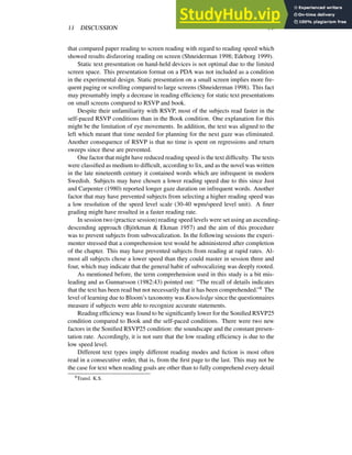 11 DISCUSSION 31
that compared paper reading to screen reading with regard to reading speed which
showed results disfavoring reading on screen (Shneiderman 1998; Edeborg 1999).
Static text presentation on hand-held devices is not optimal due to the limited
screen space. This presentation format on a PDA was not included as a condition
in the experimental design. Static presentation on a small screen implies more fre-
quent paging or scrolling compared to large screens (Shneiderman 1998). This fact
may presumably imply a decrease in reading efficiency for static text presentations
on small screens compared to RSVP and book.
Despite their unfamiliarity with RSVP, most of the subjects read faster in the
self-paced RSVP conditions than in the Book condition. One explanation for this
might be the limitation of eye movements. In addition, the text was aligned to the
left which meant that time needed for planning for the next gaze was eliminated.
Another consequence of RSVP is that no time is spent on regressions and return
sweeps since these are prevented.
One factor that might have reduced reading speed is the text difficulty. The texts
were classified as medium to difficult, according to lix, and as the novel was written
in the late nineteenth century it contained words which are infrequent in modern
Swedish. Subjects may have chosen a lower reading speed due to this since Just
and Carpenter (1980) reported longer gaze duration on infrequent words. Another
factor that may have prevented subjects from selecting a higher reading speed was
a low resolution of the speed level scale (30-40 wpm/speed level unit). A finer
grading might have resulted in a faster reading rate.
In session two (practice session) reading speed levels were set using an ascending-
descending approach (Björkman & Ekman 1957) and the aim of this procedure
was to prevent subjects from subvocalization. In the following sessions the experi-
menter stressed that a comprehension test would be administered after completion
of the chapter. This may have prevented subjects from reading at rapid rates. Al-
most all subjects chose a lower speed than they could master in session three and
four, which may indicate that the general habit of subvocalizing was deeply rooted.
As mentioned before, the term comprehension used in this study is a bit mis-
leading and as Gunnarsson (1982:43) pointed out: “The recall of details indicates
that the text has been read but not necessarily that it has been comprehended.”8 The
level of learning due to Bloom’s taxonomy was Knowledge since the questionnaires
measure if subjects were able to recognize accurate statements.
Reading efficiency was found to be significantly lower for the Sonified RSVP25
condition compared to Book and the self-paced conditions. There were two new
factors in the Sonified RSVP25 condition: the soundscape and the constant presen-
tation rate. Accordingly, it is not sure that the low reading efficiency is due to the
low speed level.
Different text types imply different reading modes and fiction is most often
read in a consecutive order, that is, from the first page to the last. This may not be
the case for text when reading goals are other than to fully comprehend every detail
8Transl. K.S.
 