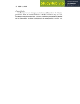11 DISCUSSION 33
of text difficulty.
Small displays require other presentation formats different from the static text
presentation due to the limited screen space. The RSVP technique may be a solu-
tion when reading fiction and other text types which are read from the first word to
the last since reading speed and comprehension are not affected in a negative way.
 