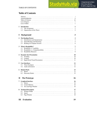 TABLE OF CONTENTS iii
Table of Contents
Abstract . . . . . . . . . . . . . . . . . . . . . . . . . . . . . . . . . . . . . . . . . . . . i
Acknowledgments . . . . . . . . . . . . . . . . . . . . . . . . . . . . . . . . . . . . . . . ii
Table of Contents . . . . . . . . . . . . . . . . . . . . . . . . . . . . . . . . . . . . . . . iii
List of Figures . . . . . . . . . . . . . . . . . . . . . . . . . . . . . . . . . . . . . . . . . v
List of Tables . . . . . . . . . . . . . . . . . . . . . . . . . . . . . . . . . . . . . . . . . v
1 Introduction 1
1.1 The Assignment . . . . . . . . . . . . . . . . . . . . . . . . . . . . . . . . . . . . . 1
1.2 Organization of this Thesis . . . . . . . . . . . . . . . . . . . . . . . . . . . . . . . 2
I Background 3
2 The Reading Process 3
2.1 Identification and Interpretation . . . . . . . . . . . . . . . . . . . . . . . . . . . . 3
2.2 Speed Reading and Skimming . . . . . . . . . . . . . . . . . . . . . . . . . . . . . 5
2.3 Reading on Computer Screens . . . . . . . . . . . . . . . . . . . . . . . . . . . . . 6
3 What is Readability? 7
3.1 Readability vs. Legibility . . . . . . . . . . . . . . . . . . . . . . . . . . . . . . . . 7
3.2 Readability vs. Comprehensibility . . . . . . . . . . . . . . . . . . . . . . . . . . . 7
3.3 Readability Measures . . . . . . . . . . . . . . . . . . . . . . . . . . . . . . . . . . 9
4 Dynamic Text Presentation 10
4.1 Scrolling . . . . . . . . . . . . . . . . . . . . . . . . . . . . . . . . . . . . . . . . . 10
4.2 Leading . . . . . . . . . . . . . . . . . . . . . . . . . . . . . . . . . . . . . . . . . 10
4.3 Rapid Serial Visual Presentation . . . . . . . . . . . . . . . . . . . . . . . . . . . . 11
5 User Interfaces 11
5.1 Three Paradigms . . . . . . . . . . . . . . . . . . . . . . . . . . . . . . . . . . . . 12
5.2 Audio information . . . . . . . . . . . . . . . . . . . . . . . . . . . . . . . . . . . 12
6 Related Work 13
6.1 RSVP . . . . . . . . . . . . . . . . . . . . . . . . . . . . . . . . . . . . . . . . . . 13
6.2 Electronic Books . . . . . . . . . . . . . . . . . . . . . . . . . . . . . . . . . . . . 15
II The Prototype 16
7 Graphical Interface 16
7.1 Menus . . . . . . . . . . . . . . . . . . . . . . . . . . . . . . . . . . . . . . . . . . 16
7.2 Control Buttons . . . . . . . . . . . . . . . . . . . . . . . . . . . . . . . . . . . . . 16
7.3 Text and Page Window . . . . . . . . . . . . . . . . . . . . . . . . . . . . . . . . . 16
8 Technical Description 17
8.1 Window Width . . . . . . . . . . . . . . . . . . . . . . . . . . . . . . . . . . . . . 17
8.2 Speed . . . . . . . . . . . . . . . . . . . . . . . . . . . . . . . . . . . . . . . . . . 18
8.3 Page Window . . . . . . . . . . . . . . . . . . . . . . . . . . . . . . . . . . . . . . 18
III Evaluation 19
 
