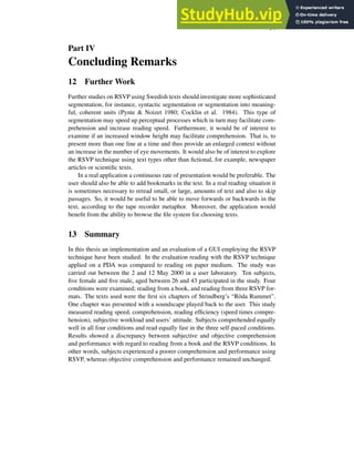 34
Part IV
Concluding Remarks
12 Further Work
Further studies on RSVP using Swedish texts should investigate more sophisticated
segmentation, for instance, syntactic segmentation or segmentation into meaning-
ful, coherent units (Pynte & Noizet 1980; Cocklin et al. 1984). This type of
segmentation may speed up perceptual processes which in turn may facilitate com-
prehension and increase reading speed. Furthermore, it would be of interest to
examine if an increased window height may facilitate comprehension. That is, to
present more than one line at a time and thus provide an enlarged context without
an increase in the number of eye movements. It would also be of interest to explore
the RSVP technique using text types other than fictional, for example, newspaper
articles or scientific texts.
In a real application a continuous rate of presentation would be preferable. The
user should also be able to add bookmarks in the text. In a real reading situation it
is sometimes necessary to reread small, or large, amounts of text and also to skip
passages. So, it would be useful to be able to move forwards or backwards in the
text, according to the tape recorder metaphor. Moreover, the application would
benefit from the ability to browse the file system for choosing texts.
13 Summary
In this thesis an implementation and an evaluation of a GUI employing the RSVP
technique have been studied. In the evaluation reading with the RSVP technique
applied on a PDA was compared to reading on paper medium. The study was
carried out between the 2 and 12 May 2000 in a user laboratory. Ten subjects,
five female and five male, aged between 26 and 43 participated in the study. Four
conditions were examined; reading from a book, and reading from three RSVP for-
mats. The texts used were the first six chapters of Strindberg’s “Röda Rummet”.
One chapter was presented with a soundscape played back to the user. This study
measured reading speed, comprehension, reading efficiency (speed times compre-
hension), subjective workload and users’ attitude. Subjects comprehended equally
well in all four conditions and read equally fast in the three self-paced conditions.
Results showed a discrepancy between subjective and objective comprehension
and performance with regard to reading from a book and the RSVP conditions. In
other words, subjects experienced a poorer comprehension and performance using
RSVP, whereas objective comprehension and performance remained unchanged.
 