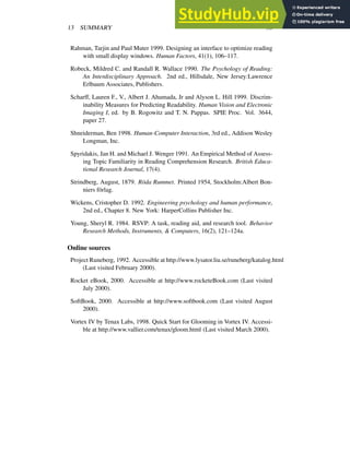 13 SUMMARY 38
Rahman, Tarjin and Paul Muter 1999. Designing an interface to optimize reading
with small display windows. Human Factors, 41(1), 106–117.
Robeck, Mildred C. and Randall R. Wallace 1990. The Psychology of Reading:
An Interdisciplinary Approach. 2nd ed., Hillsdale, New Jersey:Lawrence
Erlbaum Associates, Publishers.
Scharff, Lauren F., V., Albert J. Ahumada, Jr and Alyson L. Hill 1999. Discrim-
inability Measures for Predicting Readability. Human Vision and Electronic
Imaging I, ed. by B. Rogowitz and T. N. Pappas. SPIE Proc. Vol. 3644,
paper 27.
Shneiderman, Ben 1998. Human-Computer Interaction, 3rd ed., Addison Wesley
Longman, Inc.
Spyridakis, Jan H. and Michael J. Wenger 1991. An Empirical Method of Assess-
ing Topic Familiarity in Reading Comprehension Research. British Educa-
tional Research Journal, 17(4).
Strindberg, August, 1879. Röda Rummet. Printed 1954, Stockholm:Albert Bon-
niers förlag.
Wickens, Cristopher D. 1992. Engineering psychology and human performance,
2nd ed., Chapter 8. New York: HarperCollins Publisher Inc.
Young, Sheryl R. 1984. RSVP: A task, reading aid, and research tool. Behavior
Research Methods, Instruments, & Computers, 16(2), 121–124a.
Online sources
Project Runeberg, 1992. Accessible at http://www.lysator.liu.se/runeberg/katalog.html
(Last visited February 2000).
Rocket eBook, 2000. Accessible at http://www.rocketeBook.com (Last visited
July 2000).
SoftBook, 2000. Accessible at http://www.softbook.com (Last visited August
2000).
Vortex IV by Tenax Labs, 1998. Quick Start for Glooming in Vortex IV. Accessi-
ble at http://www.vallier.com/tenax/gloom.html (Last visited March 2000).
 