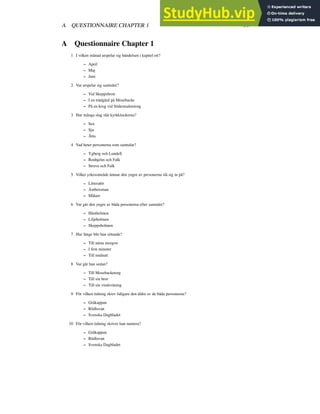 A QUESTIONNAIRE CHAPTER 1 39
A Questionnaire Chapter 1
1 I vilken månad utspelar sig händelsen i kapitel ett?
– April
– Maj
– Juni
2 Var utspelar sig samtalet?
– Vid Skeppsbron
– I en trädgård på Mosebacke
– På en krog vid Södermalmstorg
3 Hur många slag slår kyrkklockorna?
– Sex
– Sju
– Åtta
4 Vad heter personerna som samtalar?
– Ygberg och Lundell
– Renhjelm och Falk
– Struve och Falk
5 Vilket yrkesområde ämnar den yngre av personerna slå sig in på?
– Litteratör
– Ämbetsman
– Målare
6 Var går den yngre av båda personerna efter samtalet?
– Hästholmen
– Liljeholmen
– Skeppsholmen
7 Hur länge blir han sittande?
– Till nästa morgon
– I fem minuter
– Till midnatt
8 Var går han sedan?
– Till Mosebacketorg
– Till sin bror
– Till sin vindsvåning
9 För vilken tidning skrev tidigare den äldre av de båda personerna?
– Gråkappan
– Rödluvan
– Svenska Dagbladet
10 För vilken tidning skriver han numera?
– Gråkappan
– Rödluvan
– Svenska Dagbladet
 