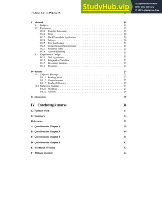 TABLE OF CONTENTS iv
9 Method 19
9.1 Subjects . . . . . . . . . . . . . . . . . . . . . . . . . . . . . . . . . . . . . . . . . 19
9.2 Equipment . . . . . . . . . . . . . . . . . . . . . . . . . . . . . . . . . . . . . . . . 19
9.2.1 Usability Laboratory . . . . . . . . . . . . . . . . . . . . . . . . . . . . . . 19
9.2.2 Texts . . . . . . . . . . . . . . . . . . . . . . . . . . . . . . . . . . . . . . 20
9.2.3 The PDA and the Application . . . . . . . . . . . . . . . . . . . . . . . . . 20
9.2.4 Settings . . . . . . . . . . . . . . . . . . . . . . . . . . . . . . . . . . . . . 20
9.2.5 Text Sonification . . . . . . . . . . . . . . . . . . . . . . . . . . . . . . . . 21
9.2.6 Comprehension Questionnaire . . . . . . . . . . . . . . . . . . . . . . . . . 21
9.2.7 Workload index . . . . . . . . . . . . . . . . . . . . . . . . . . . . . . . . . 21
9.2.8 Attitude Inventory . . . . . . . . . . . . . . . . . . . . . . . . . . . . . . . 22
9.3 Experimental Design . . . . . . . . . . . . . . . . . . . . . . . . . . . . . . . . . . 22
9.3.1 Null Hypotheses . . . . . . . . . . . . . . . . . . . . . . . . . . . . . . . . 22
9.3.2 Independent Variables . . . . . . . . . . . . . . . . . . . . . . . . . . . . . 23
9.3.3 Dependent Variables . . . . . . . . . . . . . . . . . . . . . . . . . . . . . . 23
9.3.4 Procedure . . . . . . . . . . . . . . . . . . . . . . . . . . . . . . . . . . . . 23
10 Results 24
10.1 Objective Findings . . . . . . . . . . . . . . . . . . . . . . . . . . . . . . . . . . . 25
10.1.1 Reading Speed . . . . . . . . . . . . . . . . . . . . . . . . . . . . . . . . . 25
10.1.2 Comprehension . . . . . . . . . . . . . . . . . . . . . . . . . . . . . . . . . 27
10.1.3 Reading Efficiency . . . . . . . . . . . . . . . . . . . . . . . . . . . . . . . 27
10.2 Subjective Findings . . . . . . . . . . . . . . . . . . . . . . . . . . . . . . . . . . . 27
10.2.1 Workload . . . . . . . . . . . . . . . . . . . . . . . . . . . . . . . . . . . . 27
10.2.2 Attitude . . . . . . . . . . . . . . . . . . . . . . . . . . . . . . . . . . . . . 29
11 Discussion 30
IV Concluding Remarks 34
12 Further Work 34
13 Summary 34
References 35
A Questionnaire Chapter 1 39
B Questionnaire Chapter 3 40
C Questionnaire Chapter 4 41
D Questionnaire Chapter 6 42
E Workload inventory 43
F Attitude inventory 44
 