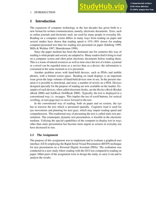 1 INTRODUCTION 1
1 Introduction
The expansion of computer technology in the last decades has given birth to a
new format for written communication, namely, electronic documents. Texts, such
as online journals and electronic mail, are used by many people in everyday life.
Reading on a computer screen differs in many ways from reading on paper and
several studies have shown that reading speed is 15%–30% slower for reading
computer-presented text than for reading text presented on paper (Edeborg 1999;
Mills & Weldon 1987; Shneiderman 1998).
Since the paper medium has been the dominant one for centuries this way of
reading is what people and society are adapted to. Many readers find it tiring to read
on a computer screen and often print electronic documents before reading them.
This is a waste of natural resources as well as time since the text of a letter, a journal
or a novel can be regarded more as a service than as a device; the information is
consumed at the same moment as it is presented.
Another problem arises with hand-held devices, such as PDAs and mobile
phones, with a limited screen space. Reading on small displays is an important
issue given the large volumes of hand-held devices now in use. In the present situ-
ation it is possible to download, and store, a number of novels on a PDA. Devices
designed specially for the purpose of reading are now available on the market. Ex-
amples of such devices, often called electronic books, are the Rocket eBook (Rocket
eBook 2000) and SoftBook (SoftBook 2000). Typically, the text is displayed in a
conventional way, i.e. on pages. This implies the use of scroll buttons, for vertical
scrolling, or turn-page keys to move forward in the text.
In the conventional way of reading, both on paper and on screens, the eye
has to traverse the text which is presented spatially. Cognitive load is used for
eye movements and planning for next gaze, which may impair reading speed and
comprehension. This traditional way of presenting the text is called static text pre-
sentation. The counterpart, dynamic text presentation, is feasible in the electronic
medium. Utilizing the special capabilities of the computer to display text in ways
other than static presentation has become more urgent as screens in everyday use
have decreased in size.
1.1 The Assignment
The purpose of this assignment was to implement and to evaluate a graphical user
interface (GUI) employing the Rapid Serial Visual Presentation (RSVP) technique
for text presentation on a Personal Digital Assistant (PDA). The evaluation was
conducted in a user study where reading with the GUI was compared to reading on
paper. Other parts of the assignment were to design the study, to carry it out and to
analyze the results.
 