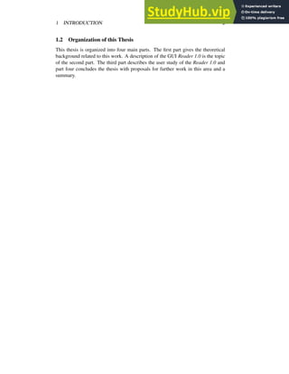 1 INTRODUCTION 2
1.2 Organization of this Thesis
This thesis is organized into four main parts. The first part gives the theoretical
background related to this work. A description of the GUI Reader 1.0 is the topic
of the second part. The third part describes the user study of the Reader 1.0 and
part four concludes the thesis with proposals for further work in this area and a
summary.
 