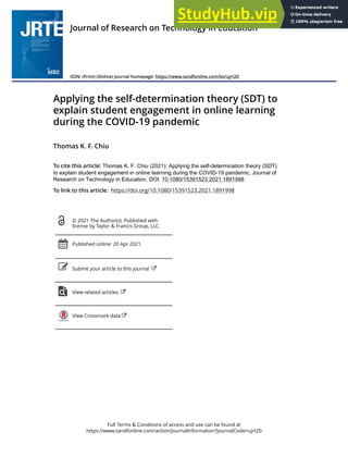 Full Terms & Conditions of access and use can be found at
https://www.tandfonline.com/action/journalInformation?journalCode=ujrt20
Journal of Research on Technology in Education
ISSN: (Print) (Online) Journal homepage: https://www.tandfonline.com/loi/ujrt20
Applying the self-determination theory (SDT) to
explain student engagement in online learning
during the COVID-19 pandemic
Thomas K. F. Chiu
To cite this article: Thomas K. F. Chiu (2021): Applying the self-determination theory (SDT)
to explain student engagement in online learning during the COVID-19 pandemic, Journal of
Research on Technology in Education, DOI: 10.1080/15391523.2021.1891998
To link to this article: https://doi.org/10.1080/15391523.2021.1891998
© 2021 The Author(s). Published with
license by Taylor & Francis Group, LLC.
Published online: 20 Apr 2021.
Submit your article to this journal
View related articles
View Crossmark data
 