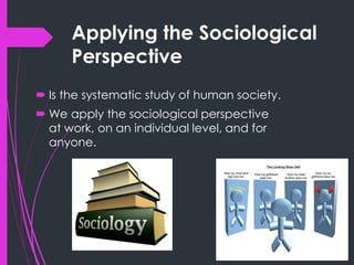 Applying the Sociological
Perspective
 Is the systematic study of human society.
 We apply the sociological perspective
at work, on an individual level, and for
anyone.
 
