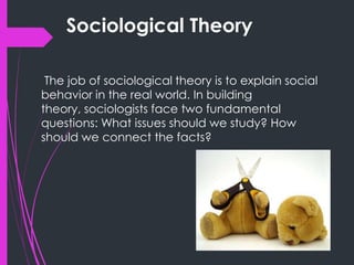 Sociological Theory
The job of sociological theory is to explain social
behavior in the real world. In building
theory, sociologists face two fundamental
questions: What issues should we study? How
should we connect the facts?
 