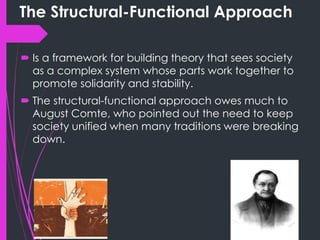 The Structural-Functional Approach
 Is a framework for building theory that sees society
as a complex system whose parts work together to
promote solidarity and stability.
 The structural-functional approach owes much to
August Comte, who pointed out the need to keep
society unified when many traditions were breaking
down.
 