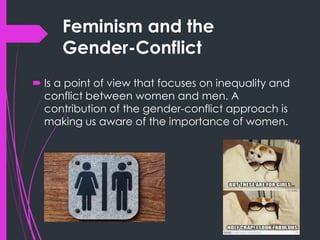 Feminism and the
Gender-Conflict
 Is a point of view that focuses on inequality and
conflict between women and men. A
contribution of the gender-conflict approach is
making us aware of the importance of women.
 