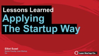 Lessons Learned Applying The Startup Way | © 2017 Lean Startup Co., LLC. All rights reserved. 1
Elliot Susel
Senior Faculty, Lean Startup
Co.
Lessons Learned
Applying
The Startup Way
 