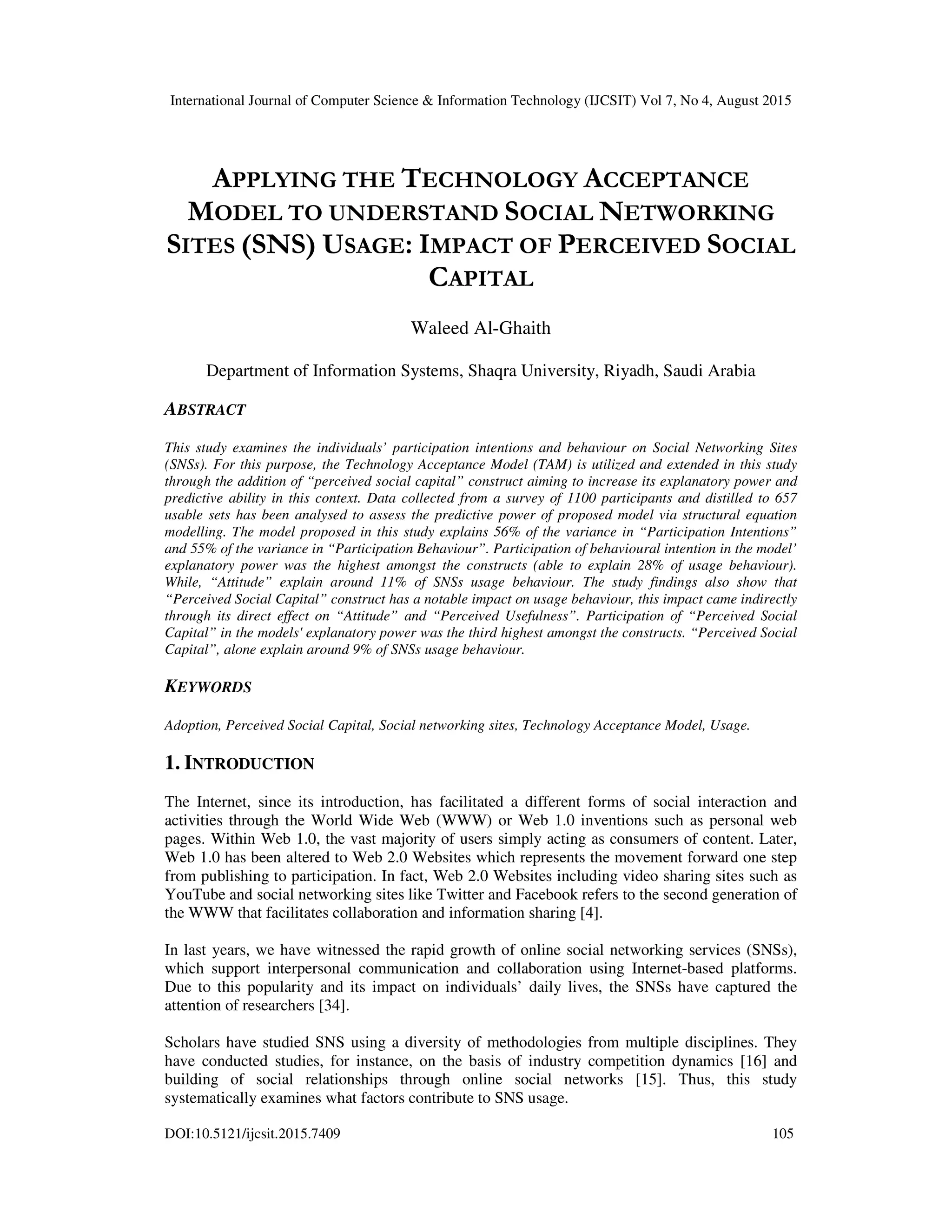 International Journal of Computer Science & Information Technology (IJCSIT) Vol 7, No 4, August 2015
DOI:10.5121/ijcsit.2015.7409 105
APPLYING THE TECHNOLOGY ACCEPTANCE
MODEL TO UNDERSTAND SOCIAL NETWORKING
SITES (SNS) USAGE: IMPACT OF PERCEIVED SOCIAL
CAPITAL
Waleed Al-Ghaith
Department of Information Systems, Shaqra University, Riyadh, Saudi Arabia
ABSTRACT
This study examines the individuals’ participation intentions and behaviour on Social Networking Sites
(SNSs). For this purpose, the Technology Acceptance Model (TAM) is utilized and extended in this study
through the addition of “perceived social capital” construct aiming to increase its explanatory power and
predictive ability in this context. Data collected from a survey of 1100 participants and distilled to 657
usable sets has been analysed to assess the predictive power of proposed model via structural equation
modelling. The model proposed in this study explains 56% of the variance in “Participation Intentions”
and 55% of the variance in “Participation Behaviour”. Participation of behavioural intention in the model’
explanatory power was the highest amongst the constructs (able to explain 28% of usage behaviour).
While, “Attitude” explain around 11% of SNSs usage behaviour. The study findings also show that
“Perceived Social Capital” construct has a notable impact on usage behaviour, this impact came indirectly
through its direct effect on “Attitude” and “Perceived Usefulness”. Participation of “Perceived Social
Capital” in the models' explanatory power was the third highest amongst the constructs. “Perceived Social
Capital”, alone explain around 9% of SNSs usage behaviour.
KEYWORDS
Adoption, Perceived Social Capital, Social networking sites, Technology Acceptance Model, Usage.
1. INTRODUCTION
The Internet, since its introduction, has facilitated a different forms of social interaction and
activities through the World Wide Web (WWW) or Web 1.0 inventions such as personal web
pages. Within Web 1.0, the vast majority of users simply acting as consumers of content. Later,
Web 1.0 has been altered to Web 2.0 Websites which represents the movement forward one step
from publishing to participation. In fact, Web 2.0 Websites including video sharing sites such as
YouTube and social networking sites like Twitter and Facebook refers to the second generation of
the WWW that facilitates collaboration and information sharing [4].
In last years, we have witnessed the rapid growth of online social networking services (SNSs),
which support interpersonal communication and collaboration using Internet-based platforms.
Due to this popularity and its impact on individuals’ daily lives, the SNSs have captured the
attention of researchers [34].
Scholars have studied SNS using a diversity of methodologies from multiple disciplines. They
have conducted studies, for instance, on the basis of industry competition dynamics [16] and
building of social relationships through online social networks [15]. Thus, this study
systematically examines what factors contribute to SNS usage.
 