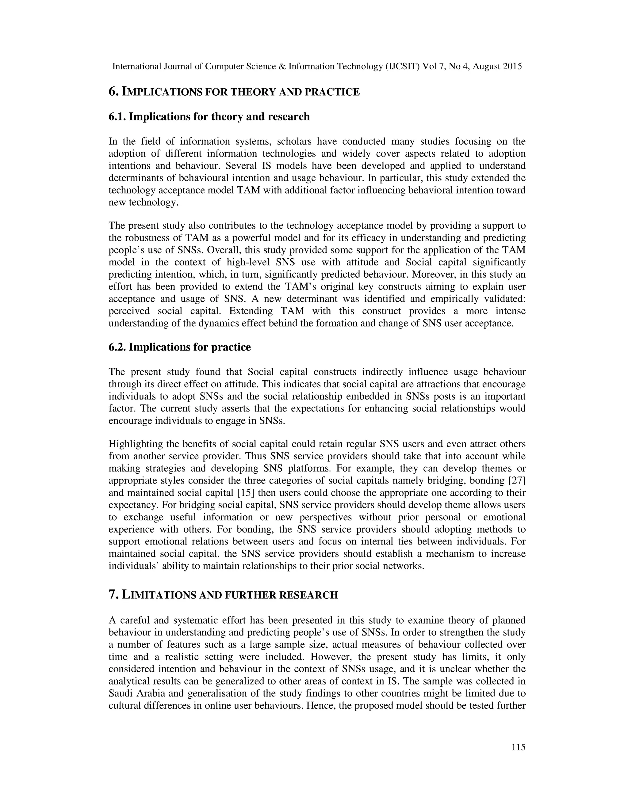 International Journal of Computer Science & Information Technology (IJCSIT) Vol 7, No 4, August 2015
115
6. IMPLICATIONS FOR THEORY AND PRACTICE
6.1. Implications for theory and research
In the field of information systems, scholars have conducted many studies focusing on the
adoption of different information technologies and widely cover aspects related to adoption
intentions and behaviour. Several IS models have been developed and applied to understand
determinants of behavioural intention and usage behaviour. In particular, this study extended the
technology acceptance model TAM with additional factor influencing behavioral intention toward
new technology.
The present study also contributes to the technology acceptance model by providing a support to
the robustness of TAM as a powerful model and for its efficacy in understanding and predicting
people’s use of SNSs. Overall, this study provided some support for the application of the TAM
model in the context of high-level SNS use with attitude and Social capital significantly
predicting intention, which, in turn, significantly predicted behaviour. Moreover, in this study an
effort has been provided to extend the TAM’s original key constructs aiming to explain user
acceptance and usage of SNS. A new determinant was identified and empirically validated:
perceived social capital. Extending TAM with this construct provides a more intense
understanding of the dynamics effect behind the formation and change of SNS user acceptance.
6.2. Implications for practice
The present study found that Social capital constructs indirectly influence usage behaviour
through its direct effect on attitude. This indicates that social capital are attractions that encourage
individuals to adopt SNSs and the social relationship embedded in SNSs posts is an important
factor. The current study asserts that the expectations for enhancing social relationships would
encourage individuals to engage in SNSs.
Highlighting the benefits of social capital could retain regular SNS users and even attract others
from another service provider. Thus SNS service providers should take that into account while
making strategies and developing SNS platforms. For example, they can develop themes or
appropriate styles consider the three categories of social capitals namely bridging, bonding [27]
and maintained social capital [15] then users could choose the appropriate one according to their
expectancy. For bridging social capital, SNS service providers should develop theme allows users
to exchange useful information or new perspectives without prior personal or emotional
experience with others. For bonding, the SNS service providers should adopting methods to
support emotional relations between users and focus on internal ties between individuals. For
maintained social capital, the SNS service providers should establish a mechanism to increase
individuals’ ability to maintain relationships to their prior social networks.
7. LIMITATIONS AND FURTHER RESEARCH
A careful and systematic effort has been presented in this study to examine theory of planned
behaviour in understanding and predicting people’s use of SNSs. In order to strengthen the study
a number of features such as a large sample size, actual measures of behaviour collected over
time and a realistic setting were included. However, the present study has limits, it only
considered intention and behaviour in the context of SNSs usage, and it is unclear whether the
analytical results can be generalized to other areas of context in IS. The sample was collected in
Saudi Arabia and generalisation of the study findings to other countries might be limited due to
cultural differences in online user behaviours. Hence, the proposed model should be tested further
 