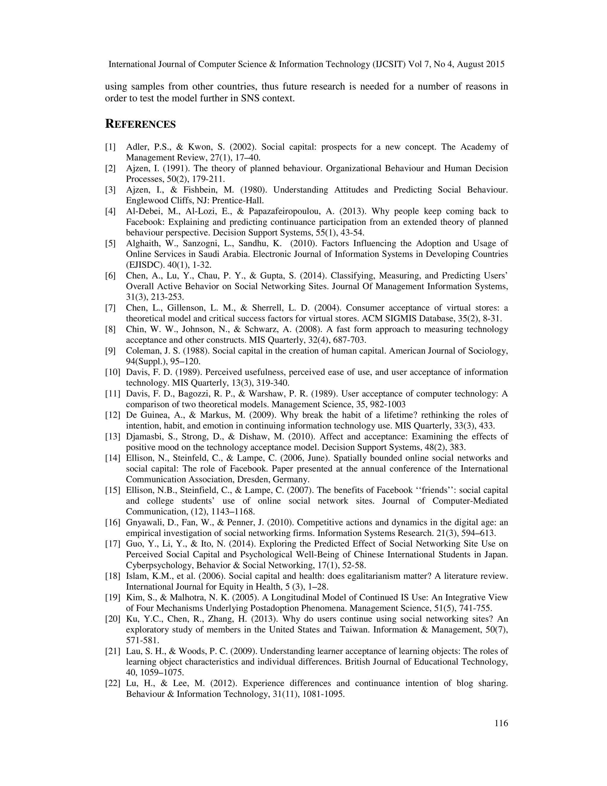 International Journal of Computer Science & Information Technology (IJCSIT) Vol 7, No 4, August 2015
116
using samples from other countries, thus future research is needed for a number of reasons in
order to test the model further in SNS context.
REFERENCES
[1] Adler, P.S., & Kwon, S. (2002). Social capital: prospects for a new concept. The Academy of
Management Review, 27(1), 17–40.
[2] Ajzen, I. (1991). The theory of planned behaviour. Organizational Behaviour and Human Decision
Processes, 50(2), 179-211.
[3] Ajzen, I., & Fishbein, M. (1980). Understanding Attitudes and Predicting Social Behaviour.
Englewood Cliffs, NJ: Prentice-Hall.
[4] Al-Debei, M., Al-Lozi, E., & Papazafeiropoulou, A. (2013). Why people keep coming back to
Facebook: Explaining and predicting continuance participation from an extended theory of planned
behaviour perspective. Decision Support Systems, 55(1), 43-54.
[5] Alghaith, W., Sanzogni, L., Sandhu, K. (2010). Factors Influencing the Adoption and Usage of
Online Services in Saudi Arabia. Electronic Journal of Information Systems in Developing Countries
(EJISDC). 40(1), 1-32.
[6] Chen, A., Lu, Y., Chau, P. Y., & Gupta, S. (2014). Classifying, Measuring, and Predicting Users’
Overall Active Behavior on Social Networking Sites. Journal Of Management Information Systems,
31(3), 213-253.
[7] Chen, L., Gillenson, L. M., & Sherrell, L. D. (2004). Consumer acceptance of virtual stores: a
theoretical model and critical success factors for virtual stores. ACM SIGMIS Database, 35(2), 8-31.
[8] Chin, W. W., Johnson, N., & Schwarz, A. (2008). A fast form approach to measuring technology
acceptance and other constructs. MIS Quarterly, 32(4), 687-703.
[9] Coleman, J. S. (1988). Social capital in the creation of human capital. American Journal of Sociology,
94(Suppl.), 95–120.
[10] Davis, F. D. (1989). Perceived usefulness, perceived ease of use, and user acceptance of information
technology. MIS Quarterly, 13(3), 319-340.
[11] Davis, F. D., Bagozzi, R. P., & Warshaw, P. R. (1989). User acceptance of computer technology: A
comparison of two theoretical models. Management Science, 35, 982-1003
[12] De Guinea, A., & Markus, M. (2009). Why break the habit of a lifetime? rethinking the roles of
intention, habit, and emotion in continuing information technology use. MIS Quarterly, 33(3), 433.
[13] Djamasbi, S., Strong, D., & Dishaw, M. (2010). Affect and acceptance: Examining the effects of
positive mood on the technology acceptance model. Decision Support Systems, 48(2), 383.
[14] Ellison, N., Steinfeld, C., & Lampe, C. (2006, June). Spatially bounded online social networks and
social capital: The role of Facebook. Paper presented at the annual conference of the International
Communication Association, Dresden, Germany.
[15] Ellison, N.B., Steinfield, C., & Lampe, C. (2007). The benefits of Facebook ‘‘friends’’: social capital
and college students’ use of online social network sites. Journal of Computer-Mediated
Communication, (12), 1143–1168.
[16] Gnyawali, D., Fan, W., & Penner, J. (2010). Competitive actions and dynamics in the digital age: an
empirical investigation of social networking firms. Information Systems Research. 21(3), 594–613.
[17] Guo, Y., Li, Y., & Ito, N. (2014). Exploring the Predicted Effect of Social Networking Site Use on
Perceived Social Capital and Psychological Well-Being of Chinese International Students in Japan.
Cyberpsychology, Behavior & Social Networking, 17(1), 52-58.
[18] Islam, K.M., et al. (2006). Social capital and health: does egalitarianism matter? A literature review.
International Journal for Equity in Health, 5 (3), 1–28.
[19] Kim, S., & Malhotra, N. K. (2005). A Longitudinal Model of Continued IS Use: An Integrative View
of Four Mechanisms Underlying Postadoption Phenomena. Management Science, 51(5), 741-755.
[20] Ku, Y.C., Chen, R., Zhang, H. (2013). Why do users continue using social networking sites? An
exploratory study of members in the United States and Taiwan. Information & Management, 50(7),
571-581.
[21] Lau, S. H., & Woods, P. C. (2009). Understanding learner acceptance of learning objects: The roles of
learning object characteristics and individual differences. British Journal of Educational Technology,
40, 1059–1075.
[22] Lu, H., & Lee, M. (2012). Experience differences and continuance intention of blog sharing.
Behaviour & Information Technology, 31(11), 1081-1095.
 