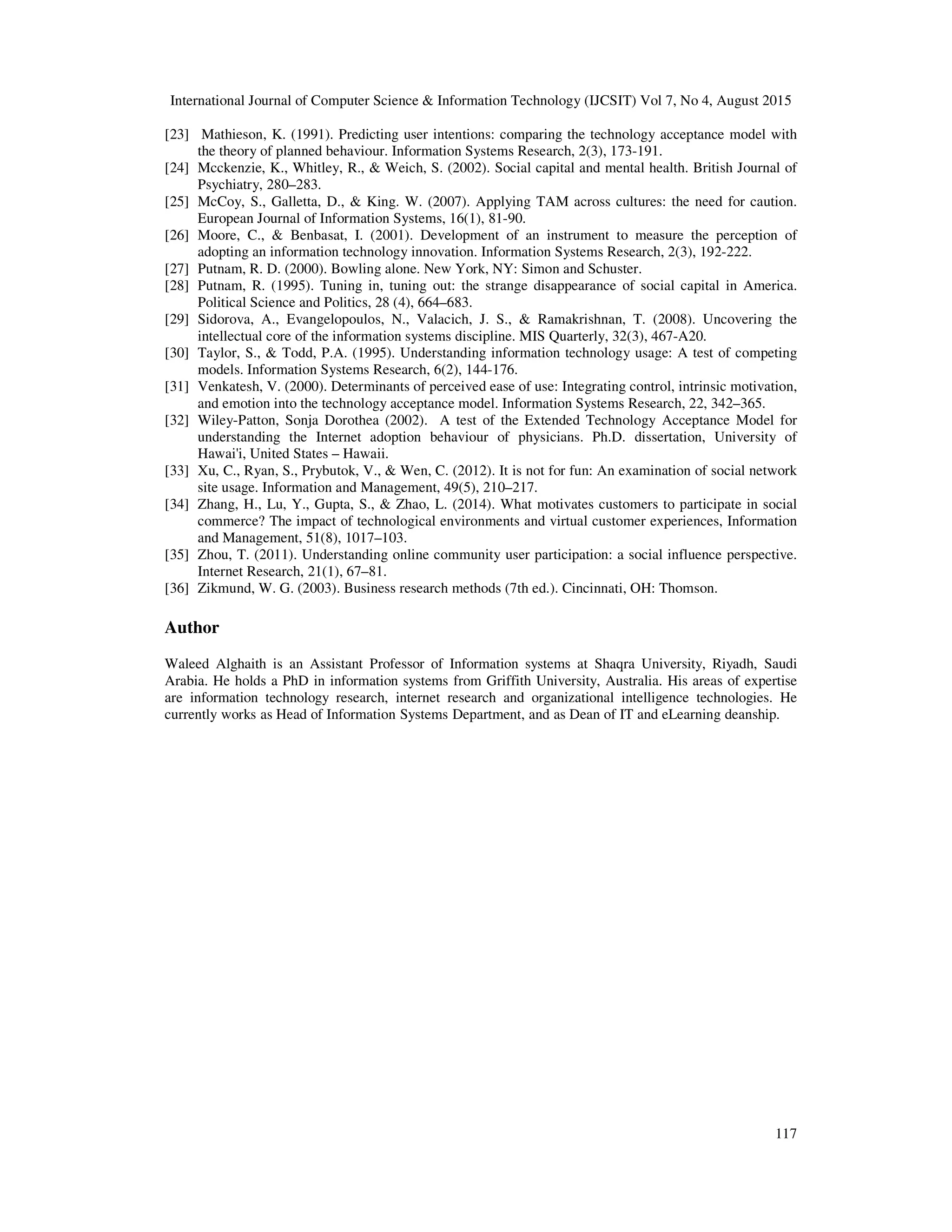 International Journal of Computer Science & Information Technology (IJCSIT) Vol 7, No 4, August 2015
117
[23] Mathieson, K. (1991). Predicting user intentions: comparing the technology acceptance model with
the theory of planned behaviour. Information Systems Research, 2(3), 173-191.
[24] Mcckenzie, K., Whitley, R., & Weich, S. (2002). Social capital and mental health. British Journal of
Psychiatry, 280–283.
[25] McCoy, S., Galletta, D., & King. W. (2007). Applying TAM across cultures: the need for caution.
European Journal of Information Systems, 16(1), 81-90.
[26] Moore, C., & Benbasat, I. (2001). Development of an instrument to measure the perception of
adopting an information technology innovation. Information Systems Research, 2(3), 192-222.
[27] Putnam, R. D. (2000). Bowling alone. New York, NY: Simon and Schuster.
[28] Putnam, R. (1995). Tuning in, tuning out: the strange disappearance of social capital in America.
Political Science and Politics, 28 (4), 664–683.
[29] Sidorova, A., Evangelopoulos, N., Valacich, J. S., & Ramakrishnan, T. (2008). Uncovering the
intellectual core of the information systems discipline. MIS Quarterly, 32(3), 467-A20.
[30] Taylor, S., & Todd, P.A. (1995). Understanding information technology usage: A test of competing
models. Information Systems Research, 6(2), 144-176.
[31] Venkatesh, V. (2000). Determinants of perceived ease of use: Integrating control, intrinsic motivation,
and emotion into the technology acceptance model. Information Systems Research, 22, 342–365.
[32] Wiley-Patton, Sonja Dorothea (2002). A test of the Extended Technology Acceptance Model for
understanding the Internet adoption behaviour of physicians. Ph.D. dissertation, University of
Hawai'i, United States – Hawaii.
[33] Xu, C., Ryan, S., Prybutok, V., & Wen, C. (2012). It is not for fun: An examination of social network
site usage. Information and Management, 49(5), 210–217.
[34] Zhang, H., Lu, Y., Gupta, S., & Zhao, L. (2014). What motivates customers to participate in social
commerce? The impact of technological environments and virtual customer experiences, Information
and Management, 51(8), 1017–103.
[35] Zhou, T. (2011). Understanding online community user participation: a social influence perspective.
Internet Research, 21(1), 67–81.
[36] Zikmund, W. G. (2003). Business research methods (7th ed.). Cincinnati, OH: Thomson.
Author
Waleed Alghaith is an Assistant Professor of Information systems at Shaqra University, Riyadh, Saudi
Arabia. He holds a PhD in information systems from Griffith University, Australia. His areas of expertise
are information technology research, internet research and organizational intelligence technologies. He
currently works as Head of Information Systems Department, and as Dean of IT and eLearning deanship.
 