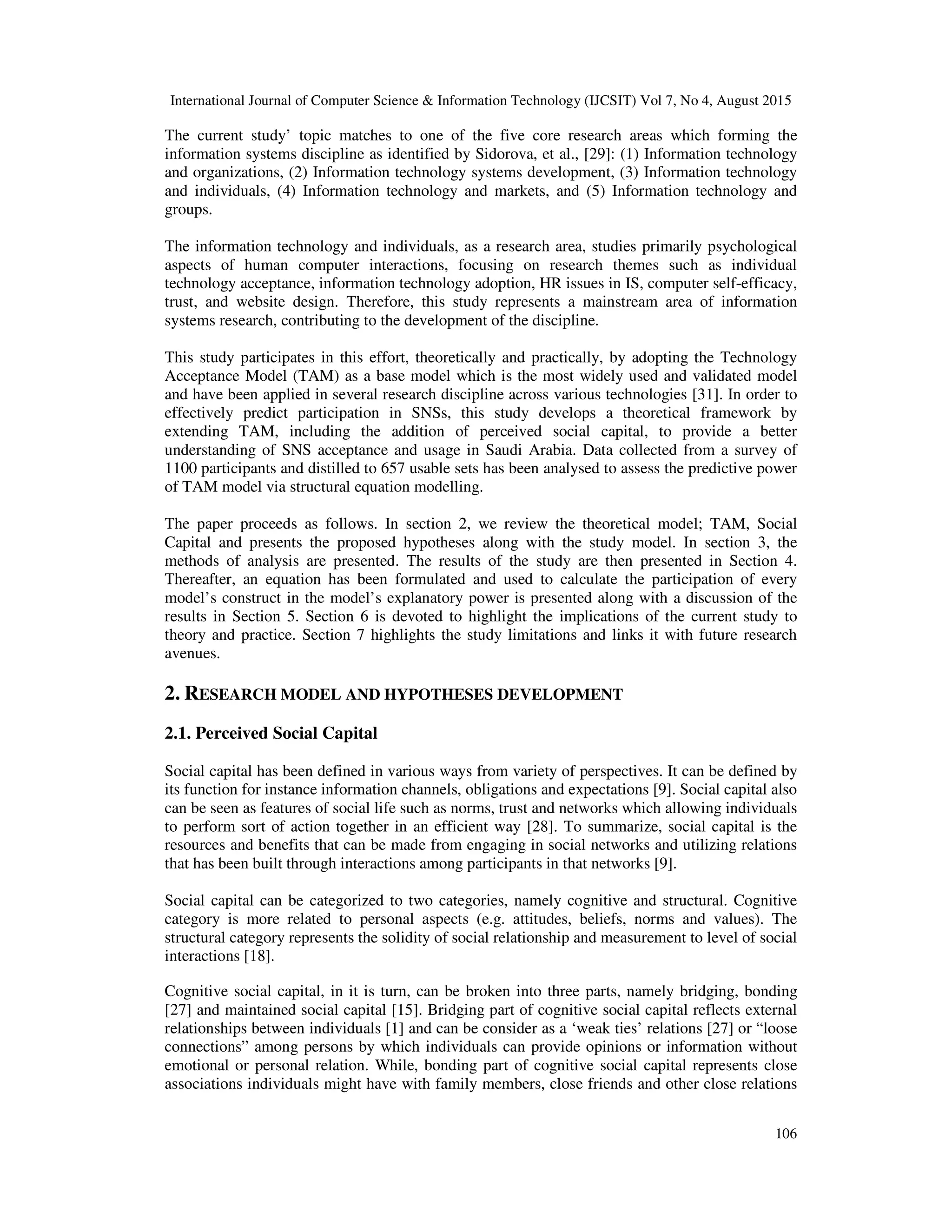 International Journal of Computer Science & Information Technology (IJCSIT) Vol 7, No 4, August 2015
106
The current study’ topic matches to one of the five core research areas which forming the
information systems discipline as identified by Sidorova, et al., [29]: (1) Information technology
and organizations, (2) Information technology systems development, (3) Information technology
and individuals, (4) Information technology and markets, and (5) Information technology and
groups.
The information technology and individuals, as a research area, studies primarily psychological
aspects of human computer interactions, focusing on research themes such as individual
technology acceptance, information technology adoption, HR issues in IS, computer self-efficacy,
trust, and website design. Therefore, this study represents a mainstream area of information
systems research, contributing to the development of the discipline.
This study participates in this effort, theoretically and practically, by adopting the Technology
Acceptance Model (TAM) as a base model which is the most widely used and validated model
and have been applied in several research discipline across various technologies [31]. In order to
effectively predict participation in SNSs, this study develops a theoretical framework by
extending TAM, including the addition of perceived social capital, to provide a better
understanding of SNS acceptance and usage in Saudi Arabia. Data collected from a survey of
1100 participants and distilled to 657 usable sets has been analysed to assess the predictive power
of TAM model via structural equation modelling.
The paper proceeds as follows. In section 2, we review the theoretical model; TAM, Social
Capital and presents the proposed hypotheses along with the study model. In section 3, the
methods of analysis are presented. The results of the study are then presented in Section 4.
Thereafter, an equation has been formulated and used to calculate the participation of every
model’s construct in the model’s explanatory power is presented along with a discussion of the
results in Section 5. Section 6 is devoted to highlight the implications of the current study to
theory and practice. Section 7 highlights the study limitations and links it with future research
avenues.
2. RESEARCH MODEL AND HYPOTHESES DEVELOPMENT
2.1. Perceived Social Capital
Social capital has been defined in various ways from variety of perspectives. It can be defined by
its function for instance information channels, obligations and expectations [9]. Social capital also
can be seen as features of social life such as norms, trust and networks which allowing individuals
to perform sort of action together in an efficient way [28]. To summarize, social capital is the
resources and benefits that can be made from engaging in social networks and utilizing relations
that has been built through interactions among participants in that networks [9].
Social capital can be categorized to two categories, namely cognitive and structural. Cognitive
category is more related to personal aspects (e.g. attitudes, beliefs, norms and values). The
structural category represents the solidity of social relationship and measurement to level of social
interactions [18].
Cognitive social capital, in it is turn, can be broken into three parts, namely bridging, bonding
[27] and maintained social capital [15]. Bridging part of cognitive social capital reflects external
relationships between individuals [1] and can be consider as a ‘weak ties’ relations [27] or “loose
connections” among persons by which individuals can provide opinions or information without
emotional or personal relation. While, bonding part of cognitive social capital represents close
associations individuals might have with family members, close friends and other close relations
 