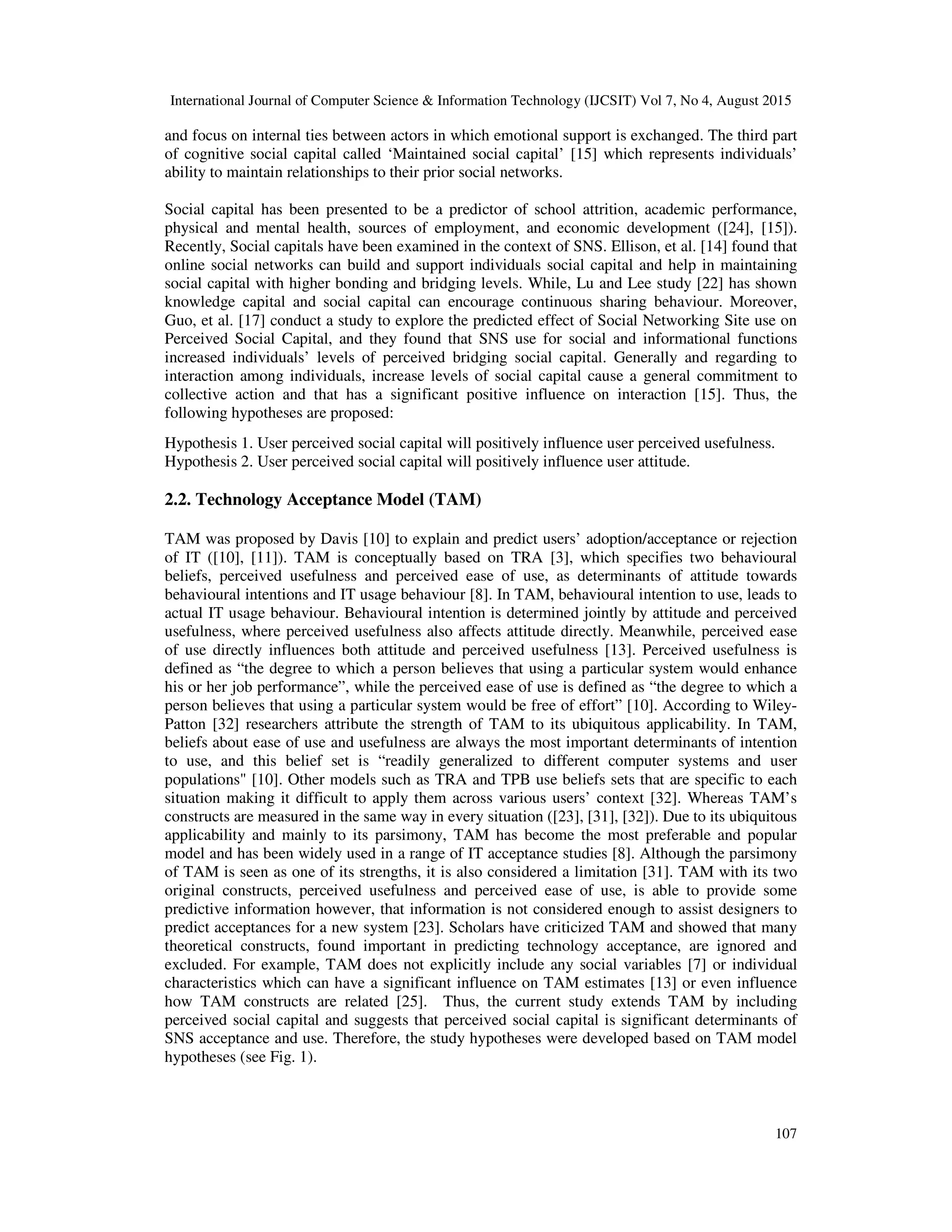 International Journal of Computer Science & Information Technology (IJCSIT) Vol 7, No 4, August 2015
107
and focus on internal ties between actors in which emotional support is exchanged. The third part
of cognitive social capital called ‘Maintained social capital’ [15] which represents individuals’
ability to maintain relationships to their prior social networks.
Social capital has been presented to be a predictor of school attrition, academic performance,
physical and mental health, sources of employment, and economic development ([24], [15]).
Recently, Social capitals have been examined in the context of SNS. Ellison, et al. [14] found that
online social networks can build and support individuals social capital and help in maintaining
social capital with higher bonding and bridging levels. While, Lu and Lee study [22] has shown
knowledge capital and social capital can encourage continuous sharing behaviour. Moreover,
Guo, et al. [17] conduct a study to explore the predicted effect of Social Networking Site use on
Perceived Social Capital, and they found that SNS use for social and informational functions
increased individuals’ levels of perceived bridging social capital. Generally and regarding to
interaction among individuals, increase levels of social capital cause a general commitment to
collective action and that has a significant positive influence on interaction [15]. Thus, the
following hypotheses are proposed:
Hypothesis 1. User perceived social capital will positively influence user perceived usefulness.
Hypothesis 2. User perceived social capital will positively influence user attitude.
2.2. Technology Acceptance Model (TAM)
TAM was proposed by Davis [10] to explain and predict users’ adoption/acceptance or rejection
of IT ([10], [11]). TAM is conceptually based on TRA [3], which specifies two behavioural
beliefs, perceived usefulness and perceived ease of use, as determinants of attitude towards
behavioural intentions and IT usage behaviour [8]. In TAM, behavioural intention to use, leads to
actual IT usage behaviour. Behavioural intention is determined jointly by attitude and perceived
usefulness, where perceived usefulness also affects attitude directly. Meanwhile, perceived ease
of use directly influences both attitude and perceived usefulness [13]. Perceived usefulness is
defined as “the degree to which a person believes that using a particular system would enhance
his or her job performance”, while the perceived ease of use is defined as “the degree to which a
person believes that using a particular system would be free of effort” [10]. According to Wiley-
Patton [32] researchers attribute the strength of TAM to its ubiquitous applicability. In TAM,
beliefs about ease of use and usefulness are always the most important determinants of intention
to use, and this belief set is “readily generalized to different computer systems and user
populations" [10]. Other models such as TRA and TPB use beliefs sets that are specific to each
situation making it difficult to apply them across various users’ context [32]. Whereas TAM’s
constructs are measured in the same way in every situation ([23], [31], [32]). Due to its ubiquitous
applicability and mainly to its parsimony, TAM has become the most preferable and popular
model and has been widely used in a range of IT acceptance studies [8]. Although the parsimony
of TAM is seen as one of its strengths, it is also considered a limitation [31]. TAM with its two
original constructs, perceived usefulness and perceived ease of use, is able to provide some
predictive information however, that information is not considered enough to assist designers to
predict acceptances for a new system [23]. Scholars have criticized TAM and showed that many
theoretical constructs, found important in predicting technology acceptance, are ignored and
excluded. For example, TAM does not explicitly include any social variables [7] or individual
characteristics which can have a significant influence on TAM estimates [13] or even influence
how TAM constructs are related [25]. Thus, the current study extends TAM by including
perceived social capital and suggests that perceived social capital is significant determinants of
SNS acceptance and use. Therefore, the study hypotheses were developed based on TAM model
hypotheses (see Fig. 1).
 