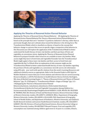 Applying the Theories of Reasoned Action Planned Behavior
Applying the Theories of Reasoned Action Planned Behavior ON Applying the Theories of
Reasoned Action Planned BehaviorThe Theory of Reasoned Action/Planned Behavior is
based on the principle that one’s “intention” to perform a behavior is the key, rather than as
previously thought, that one’s attitude alone toward the behavior is the driving force. The
Transtheoretical Model, which is classified as a theory, is based on the concept that
behavior change is a process that occurs in specific stages, irrespective of the behavior.In
this Discussion you will explore the application of the Transtheoretical Model to better
understand the health literacy of inner-city families and their purchase of fruits and
vegetables at convenience stores. Applying the Theories of Reasoned Action Planned
BehaviorTo prepare:Consider what resources are available to inner-city families. What
access might they have to fresh fruits and vegetables?Consider how the Transtheoretical
Model might apply to these inner-city families and their access to fresh fruits and
vegetables.By Day 5 of Week 4Post an explanation of why someone might use the
Transtheoretical Model to better understand health literacy of inner-city families regarding
the purchase of fruits and vegetables at a convenience store.Be sure to cite information
using APA style. your work with specific citations from this week’s Learning Resources and
additional scholarly sources as appropriate. Refer to the Essential Guide to APA Style for
Walden Students to ensure that your in-text citations and reference list are correct.Learning
ResourcesHayden, J. (2019).?Introduction to health behavior theory (3rd ed.). Burlington,
MA: Jones & Bartlett Learning.Chapter 3, “Theory of Reasoned Action and Theory of Planned
Behavior” (pp. 35–55)Chapter 6, “Transtheoretical Model—Stages of Change” (pp. 111–
140)Applying the Theories of Reasoned Action Planned
Behaviorattachment_1attachment_2attachment_3Unformatted Attachment
PreviewResearch Recherche Fruit and Vegetable Consumption Among Children In a
Socioeconomically Disadvantaged Neighbourhood KARNA E. GLEN, MScFN, RD, HEATHER
M. THOMAS, PhD, RD, Division of Food and Nutritional Sciences, Brescia University College
at Western University, London, ON; JANET E. LOEBACH, MEnv, Department of Geography,
Western University, London, ON; JASON A. GILLILAND, PhD, Department of Geography,
School of Health Studies, and Department of Paediatrics, Western University, and Children’s
Health Research Institute and Lawson Health Research Institute, London, ON; COLLEEN P.
GOBERT, PhD, RD, Division of Food and Nutritional Sciences, Brescia University College at
Western University, London, ON ABSTRACT Résumé Purpose: Fruit and vegetable (FV)
consumption was examined among children aged seven to 10 years in a London, Ontario,
 