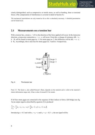 6
clearly distinguished, such as compressive or tensile stress, as well as bending, shear or torsional
forces. (The compensation of interferences is covered in detail in Section 4.)
The mechanical interrelations are only treated as far as this is absolutely necessary. A detailed presentation
can be found in [3].
2.1 Measurements on a tension bar
With a tension bar, a strain İ1 = ı/E in the direction of the force applied will occur. In the transverse
direction, a transverse contraction H2 = -ȣ · H1 will occur. From this, a change of resistance 'R1 = H1 ·
k · R1 will be found in strain gage no. 1. For strain gage no. 2, this difference will be 'R2 = -ȣ · H1 ·
k · R2. Accordingly, this is also true for strain gages no. 3 and no. 4 respectively.
Fig. 4: The tension bar
Note 2-1: The factor ȣ, also called Poisson’s Ratio, depends on the material and is valid in the material’s
elastic deformation range only. It has a value of around 0.3 for metals.
If all four strain gages are connected in the sequence of their indices to form a full bridge (see fig.
3a) an output signal as described by equation (5) is produced
 @
3
3
1
1
4
3
2
1
4
4
QH
H
H
H
H
H
H
H 







k
k
U
U
E
A .
Introducing ȣ § 0.3 and with İ1 = İ3 = İ and İ2 = İ4 § -0.3 · İ, the net signal will be
 