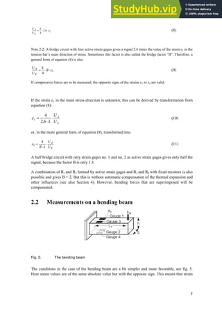 7
1
6
.
2
4
H
˜
˜
|
k
U
U
E
A
(8)
Note 2-2: A bridge circuit with four active strain gages gives a signal 2.6 times the value of the strain İ1 in the
tension bar’s main direction of stress. Sometimes this factor is also called the bridge factor “B”. Therefore, a
general form of equation (8) is also
1
4
H
˜
˜ B
k
U
U
E
A (9)
If compressive forces are to be measured, the opposite signs of the strains H1 to H4 are valid.
If the strain H1 in the main stress direction is unknown, this can be derived by transformation from
equation (8):
E
A
U
U
k
˜
˜
6
,
2
4
1
H (10)
or, in the more general form of equation (9), transformed into
E
A
U
U
k
B
˜
˜
4
1
H (11)
A half bridge circuit with only strain gages no. 1 and no. 2 as active strain gages gives only half the
signal, because the factor B is only 1.3.
A combination of R1 and R3 formed by active strain gages and R2 and R4 with fixed resistors is also
possible and gives B = 2. But this is without automatic compensation of the thermal expansion and
other influences (see also Section 4). However, bending forces that are superimposed will be
compensated.
2.2 Measurements on a bending beam
Fig. 5: The bending beam
The conditions in the case of the bending beam are a bit simpler and more favorable, see fig. 5.
Here strain values are of the same absolute value but with the opposite sign. This means that strain
 