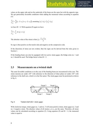 8
values on the upper side and on the underside of the beam are the same but with the opposite sign.
We get particularly favorable conditions when adding the measured values according to equation
(5):
 @
4
3
2
1
4
H
H
H
H 




k
U
U
E
A ; assuming 4
3
2
1 H
H
H
H
we have B = 4. With equation (9) again we have
H
H ˜
˜
˜ k
B
k
U
U
E
A
4
The absolute value of the strain is then
k
U
U E
A /
H
Its sign is then positive on the tensile side and negative on the compressive side.
If the directions of stress are not evident, then the signs can be derived from the rules given in
Section 1.
If the bending beam can only be equipped with two active strain gages, the bridge arms no. 1 and
no. 2 should be used. The bridge factor is then B = 2.
2.3 Measurements on a twisted shaft
The same favorable conditions as in the case of the bending beam are encountered in this case. The
strain maxima are under r45° with reference to the direction of shear plane (or under r45° with
reference to the shaft axis, which is in fact the same). The strain gages must be positioned as shown
in fig. 6.
Fig. 6: Twisted shaft (SG = strain gage)
With clockwise torque, strain gages no. 1 and no. 3 will sense positive strain, strain gages no. 2 and
no. 4 negative strain. The absolute values of all strains Hl to H4 are the same. Therefore, all strain
values can be calculated according to equation (5). Using equation (9) and B = 4, the measured
value is equal to
 