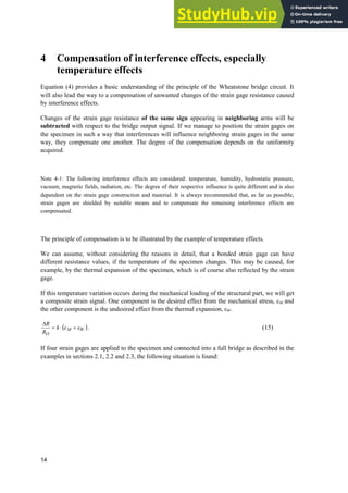 14
4 Compensation of interference effects, especially
temperature effects
Equation (4) provides a basic understanding of the principle of the Wheatstone bridge circuit. It
will also lead the way to a compensation of unwanted changes of the strain gage resistance caused
by interference effects.
Changes of the strain gage resistance of the same sign appearing in neighboring arms will be
subtracted with respect to the bridge output signal. If we manage to position the strain gages on
the specimen in such a way that interferences will influence neighboring strain gages in the same
way, they compensate one another. The degree of the compensation depends on the uniformity
acquired.
Note 4-1: The following interference effects are considered: temperature, humidity, hydrostatic pressure,
vacuum, magnetic fields, radiation, etc. The degree of their respective influence is quite different and is also
dependent on the strain gage construction and material. It is always recommended that, as far as possible,
strain gages are shielded by suitable means and to compensate the remaining interference effects are
compensated.
The principle of compensation is to be illustrated by the example of temperature effects.
We can assume, without considering the reasons in detail, that a bonded strain gage can have
different resistance values, if the temperature of the specimen changes. This may be caused, for
example, by the thermal expansion of the specimen, which is of course also reflected by the strain
gage.
If this temperature variation occurs during the mechanical loading of the structural part, we will get
a composite strain signal. One component is the desired effect from the mechanical stress, İM and
the other component is the undesired effect from the thermal expansion, İW.
W
M
O
k
R
R
H
H 
˜
'
. (15)
If four strain gages are applied to the specimen and connected into a full bridge as described in the
examples in sections 2.1, 2.2 and 2.3, the following situation is found:
 