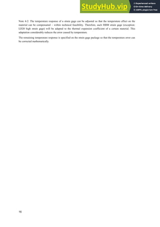 16
Note 4-2: The temperature response of a strain gage can be adjusted so that the temperature effect on the
material can be compensated – within technical feasibility. Therefore, each HBM strain gage (exception:
LD20 high strain gage) will be adapted to the thermal expansion coefficient of a certain material. This
adaptation considerably reduces the error caused by temperature.
The remaining temperature response is specified on the strain gage package so that the temperature error can
be corrected mathematically.
 