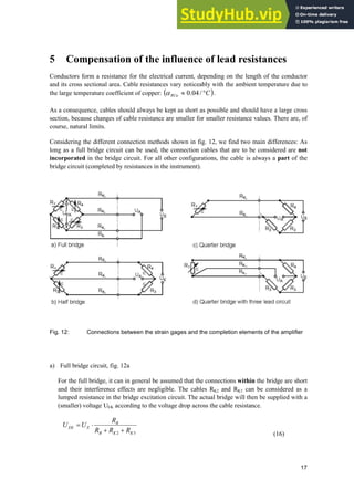 17
5 Compensation of the influence of lead resistances
Conductors form a resistance for the electrical current, depending on the length of the conductor
and its cross sectional area. Cable resistances vary noticeably with the ambient temperature due to
the large temperature coefficient of copper: C
RCu q
| /
04
.
0
D .
As a consequence, cables should always be kept as short as possible and should have a large cross
section, because changes of cable resistance are smaller for smaller resistance values. There are, of
course, natural limits.
Considering the different connection methods shown in fig. 12, we find two main differences: As
long as a full bridge circuit can be used, the connection cables that are to be considered are not
incorporated in the bridge circuit. For all other configurations, the cable is always a part of the
bridge circuit (completed by resistances in the instrument).
Fig. 12: Connections between the strain gages and the completion elements of the amplifier
a) Full bridge circuit, fig. 12a
For the full bridge, it can in general be assumed that the connections within the bridge are short
and their interference effects are negligible. The cables RK2 and RK3 can be considered as a
lumped resistance in the bridge excitation circuit. The actual bridge will then be supplied with a
(smaller) voltage UEK according to the voltage drop across the cable resistance.
3
2 K
K
B
B
E
EK
R
R
R
R
U
U


˜
(16)
 
